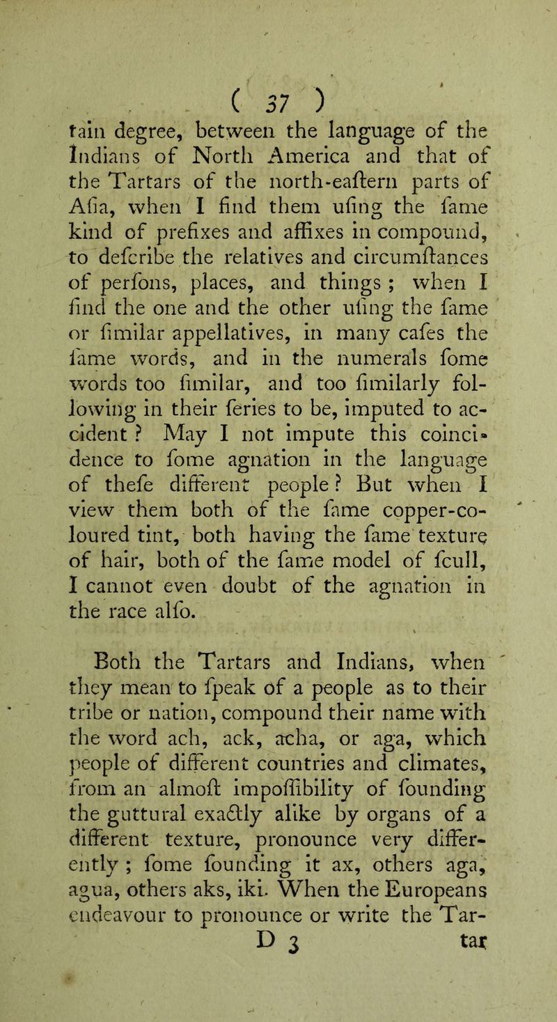 ( 57 ) tain degree, between the language of the Indians of North America and that of the Tartars of the north-eaflern parts of Alia, when I find them ufing the fame kind of prefixes and affixes in compound, to defcribe the relatives and circumftanccs of perfons, places, and things ; when I find the one and the other ufing the fame or fimilar appellatives, in many cafes the lame words, and in the numerals fome words too fimilar, and too fimilarly fol- lowing in their feries to be, imputed to ac- cident ? May I not impute this coinci- dence to fome agnation in the language of thefe different people ? But when I view them both of the fame copper-co- loured tint, both having the fame texture of hair, both of the fame model of fcull, I cannot even doubt of the agnation In the race alfo. Both the Tartars and Indians, when they mean to fpeak of a people as to their tribe or nation, compound their name with the word ach, ack, acha, or aga, which people of different countries and climates, from an almoft impoffibility of founding the guttural exadlly alike by organs of a different texture, pronounce very differ- ently ; fome founding it ax, others aga, agua, others aks, iki. When the Europeans endeavour to pronounce or write the Tar- D 3 tajc