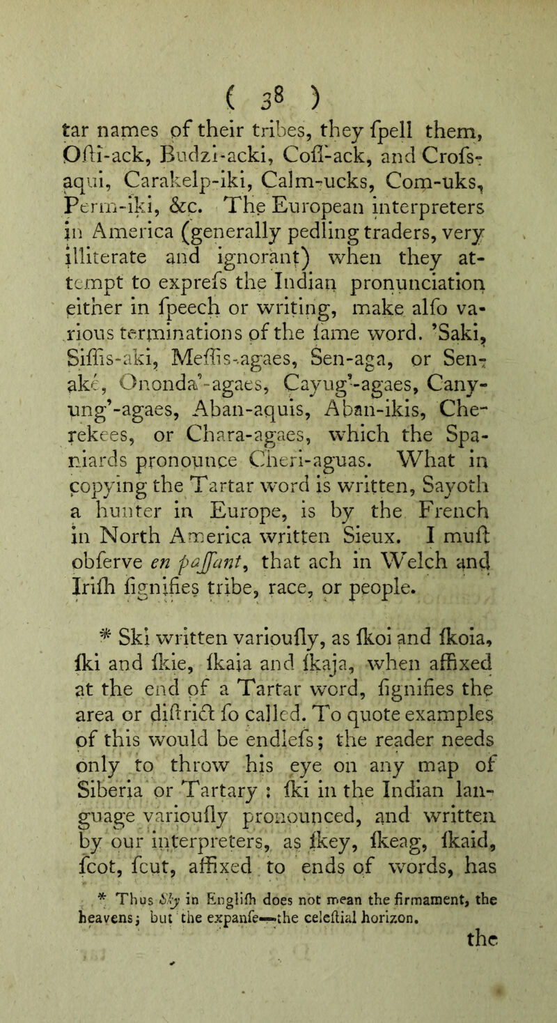 tar names pf their tribes, they fpell them, Dfti-ack, Budzl-acki, Cofl~ack, and Crofs- aqui, Carakelp-iki, Calm^ucks, Com-uks, Perm-iki, &c. The European interpreters in America (generally pedling traders, very illiterate and ignorant) when they at- tempt to exprefs the Indian pronunciation either in fpeech or writing, make alfo va- rious terminations pf the lame word. ’Saki, Siffis-aki, Meflis-.agaes, Sen-aga, or Sen*: ak^^ Ononda’-agaes, Cayug’-agaes, Cany- ung’-agaes, Aban-aquis, Aban-ikis, Che- mkees, or Chara-agaes, which the Spa- niards pronounce Cherl-aguas. What in copying the Tartar word is written, Sayoth a hunter in Europe, is by the French in North America written Sieux. I muft obferve en pcijfant^ that ach in Welch and Irilh fignifies tribe, race, or people. ^ Ski written varioufly, as Ikoi and Ikola, fti and Ikie, Ikaia and Ikaja, when affixed at the end of a Tartar word, fignifies the area or diftrlcl fo called. To quote examples pf this would be endlefs; the reader needs only to throw his eye on any map of Siberia or Tartary : Iki in the Indian lan- guage varioufly pronounced, and written by our interpreters, as Ikey, Ikeag, Ikaid, fcot, fcut, affixed to ends of words, has * Thus -6'.); in Englifh does not mean the firmament, the heavens3 but the expanfe—.the celcfiial horizon. the