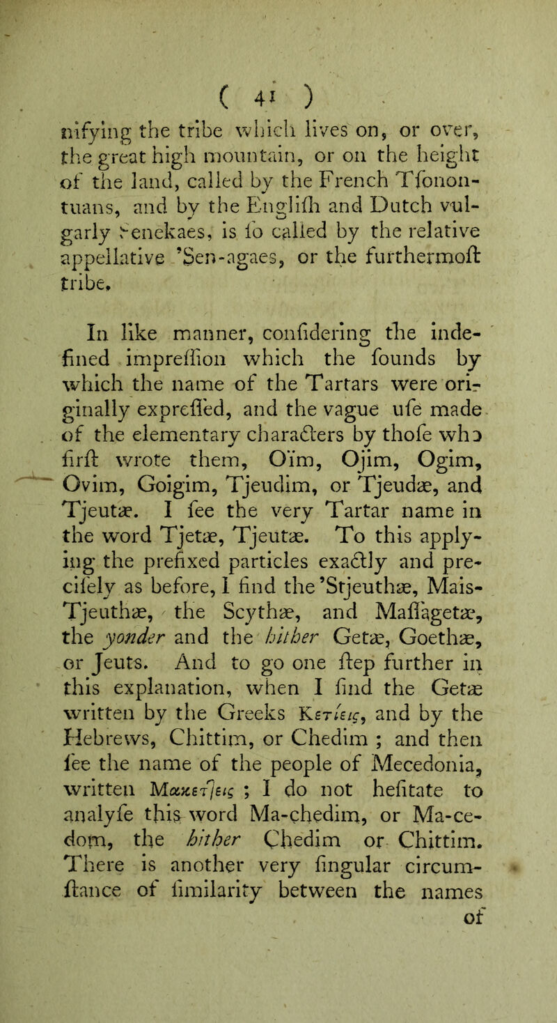 nifying the tribe which lives on, or over, the great high mountain, or on the height of the land, called by the French Tfoiioa- tuans, and by the Englifli and Dutch vul- garly fenekaes, is fo called by the relative appellative ’Sen-agaes, or the furthermoft tribe. In like manner, confiderlng tke Inde- fined impreffioii which the founds by which the name of the Tartars were orir ginally expreffed, and the vague ufe made .. of the elementary charad'ers by thofe wliD firft wrote them, Oim, Ojim, Ogim, Ovim, Golgim, Tjeudim, or Tjeudae, and Tjeutif. I fee the very Tartar name in the word Tjetae, Tjeutae. To this apply- ing the prefixed particles exadly and pre- cifely as before, 1 find the ’Stjeuthae, Mais- Tjeuthae, - the Scythae, and Maflageta^ yonder znA xXiq hither Geta, Goethae, or Jeuts, And to go one flep further in this explanation, when I find the Getae written by tlie Greeks Ker/e/c, and by the Hebrews, Chittim, or Chedim ; and then fee the name of the people of Mecedonla^ ' written Mcoiej^jsig ; I do not hefitate to analyfe tfii^ word Ma-chedim, or Ma-ce- dom, the hither Chedim or Chittim. There is another very fingular circum- ftance of fimilarity between the names