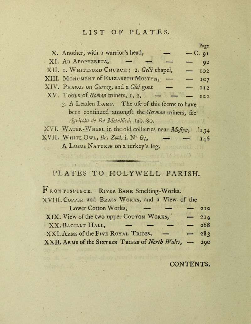 LIST OF PLATES. Page X. Another, with a warrior’s head, — — C. 91 XI. An Apophereta, — — — — ^2 XII. I. Whiteford Church ; a. G(?///chapel, — 102 I XIII. Monument of Elizabeth Mostyn, — — 107 XIV. Pharos on Garregy and a Glol goat — — 112 XV. Too-ls o^Roman nnn^MSy i, ly — — — 122 3. A Leaden Lamp. The ufe of this feems to have been continued amongfl; the German miners, fee Agricola de Re Met allied, tab. 80. XVI. Water-Wheel in the old collieries near Mojiyn, '134 XVII. White Owl, 5r. Zool. i. N 67, — — 146 A Lusus Naturae on a turkey’s leg. PLATES TO EIOLYWELL PARISH. K RON'TispiECE. River Bank Smelting-Works. XVIII, Copper and Brass Works, and a View of the Lower Cotton Works, — •— — 212 XIX, View of the two upper Cotton Works, ‘ — 214 XX. Bagillt Hall, — — — — 268 XXI. Arms of the Five Royal Tribes, — — 283 XXII. Arms of the Sixteen Tribes of North Wales, — 290 I CONTENTS.