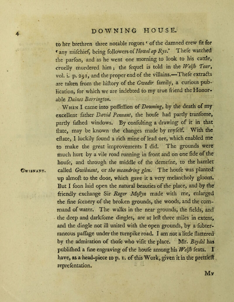 DOWNING HOUSE, to her brethren three notable rogues ‘ of the dananed crew fit for * any mifchiefj being (oWowers of Howelap Rys* Thefe watched the parfon, and as he went one morning to look to his cattle, cruelly murdered him; the jfcquel is told in the djh ’Tour, vol. i. p. 291, and the proper end of the villains.—Thefe extradls are taken from the hiftory of the Gwedir family, a curious pub- lication, for which we are indebted to my true fi'iend the Honor- able Dames Barrington. When I came into pofleffion of Downing-, by the death of my excellent father David Pennant, the houfe had partly tranfome, partly falhed windows. By confulting a drawing of it in that Hate, may be known the changes made by myfelf. With the eflate, I luckily found a rich mine of lead ore, which enabled me to make the great improvements 1 did. The grounds were much hurt by a vile road running in front and on one fide of the houfe, and through the middle of the demefne, to the hamlet G'wibnant. called Gwibnant, or the mandring glen. The houfe was planted up almoft to the door, which gave it a very melancholy gloom. But I foon laid open the natural beauties of the place, and by the friendly exchange Sir Roger Mojiyn made with me, enlarged the fine fcenery of the broken grounds, the woods, and the com- mand of water. The walks in the near grounds, the fields, and the deep and darkfome dingles, are at left three miles in extent, and the dingle not ill united with the open grounds, by a fubter- raneous paflage under the turnpike road. I am not a little flattered by the admiration of thofe who vifit the place. Mr. Boydel has publifhed a fine engraving of the houfe among his Weljh feats. I have, as a head-piece to p. i. of this Work, given it in the prettieft reprefentation. My