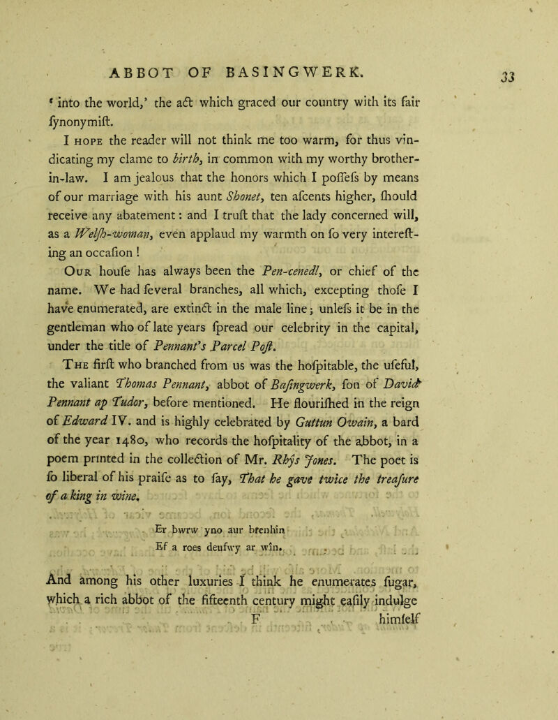 ABBOT OF BASINGWERK. * into the world/ the adb which graced our country with its fair iynonymift. I HOPE the reader will not think me too warm, for thus vin- dicating my dame to l>ir^by in common with my worthy brother- in-law. I am jealous that the honors which I poflefs by means of our marriage with his aunt Shonety ten afcents higher, llrould receive any abatement: and I trufl; that the lady concerned will, as a Weljh-womany even applaud my warmth on fo very intereft- ing an occaiion ! Our houfe has always been the Pen-cenedly or chief of the name. Wehadfeveral branches, all which, excepting thofe I have enumerated, are extind in the male line; unlefs it be in the gentleman who of late years Ipread our celebrity in the capital, under the title of Pennants Parcel Poft, The firfl; who branched from us was the holpitable, the ufeful, the valiant Thomas Pennanty abbot of Baftngwerky fon ol Davic^ Pennant ap 'Tudorj before mentioned. He flourilhed in the reign of Edward IV. and is highly celebrated by Guttun Owainy a bard of the year 1480, who records the holpitality of the abbot, in a poem printed in the colledion of Mr. Rhys Jones, The poet is fo liberal of his praife as to lay. That he gave twice the treajure of a king in wine, Er liwriv yno aur brenhin ^ Ef a roes deufwy ar win., ( r ■’ And among his other luxuries I think he enumei'atcs fugar, which a rich abbot of the fifteenth century might eafilydndulge F , ■ himlelf
