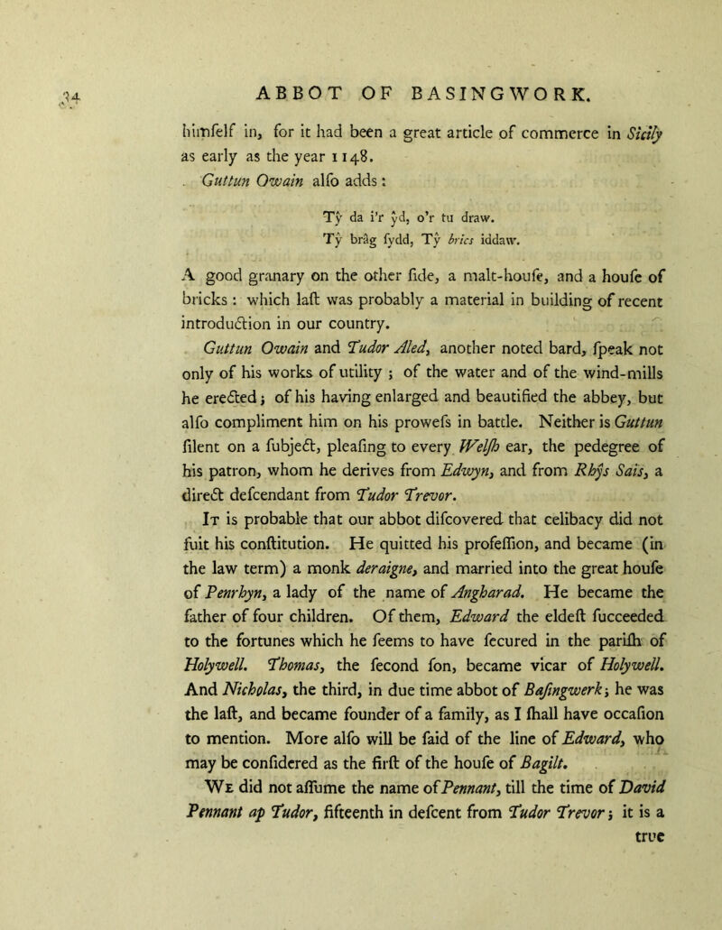 himfelf in, for it had been a great article of commerce in Sictfy as early as the year 1148. Guttun Owain alfo adds: Ty da i’r yd, o’r tu draw. Ty brag fydd, Ty brics iddaw. A good gr.'inary on the other fide, a malt-houfe, and a houfe of bricks : which laft was probably a material in building of recent introduction in our country. Guttun Owain and ’Tudor Aled^ another noted bard, fpeak not only of his works of utility ; of the water and of the wind-mills he erected \ of his having enlarged and beautified the abbey, but alfo compliment him on his prowefs in battle. Neither is Guttun filent on a fubjeCt, pleafing to every Weljh ear, the pedegree of his patron, whom he derives from Edwyn^ and from Rhys Saisj a direct defcendant from Tudor Trevor. It is probable that our abbot difcovered that celibacy did not fuit his conftitution. He quitted his profeffion, and became (in the law term) a monk deraigne, and married into the great houfe of Penrhyn^ a lady of the name of Angharad. He became the father of four children. Of them, Edward the eldeft fucceeded to the fortunes which he feems to have fccured in the parifli of Holywell. Thomasy the fecond fon, became vicar of Holywell, And Nicholas3 the third, in due time abbot of Bafingwerky he was the laft, and became founder of a family, as I ftiall have occafion to mention. More alfo will be faid of the line of Edwardy who may be confidcred as the firft of the houfe of Bagilt, We did not aflume the name oiPennant3 till the time of David Pennant ap Tudor3 fifteenth in defeent from Tudor Trevor j it is a true