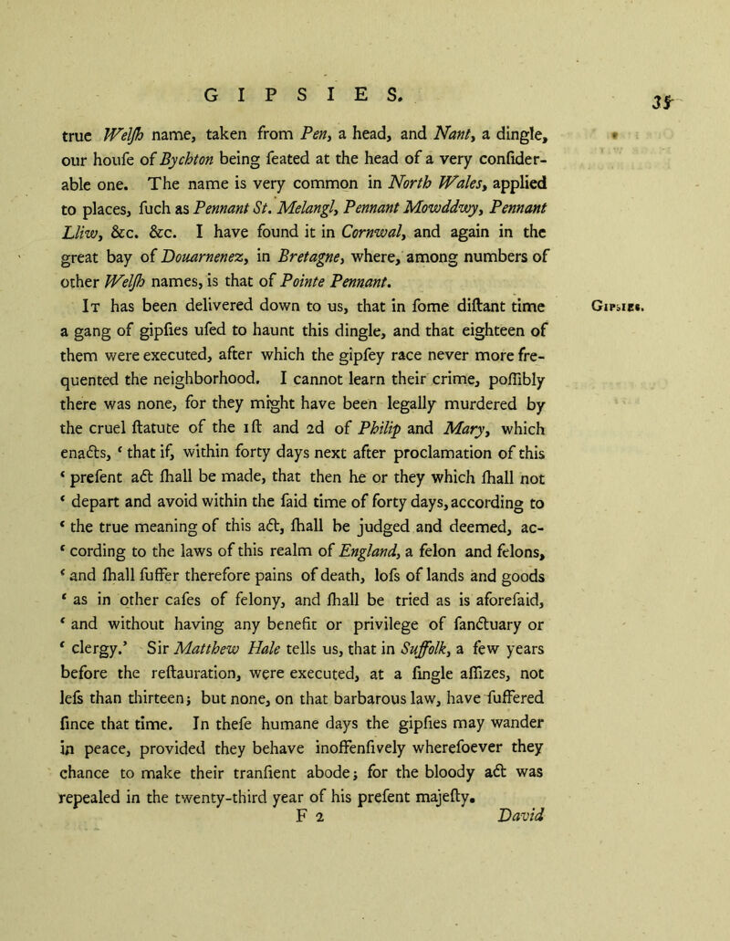 GIPSIES. true TVelJh name, taken from Perii a head, and Nantt a dingle, • our houfe of Bychton being feated at the head of a very confide r- able one. The name is very common in North Wales^ applied to places, fuch as Pennant St. Melangly Pennant Mowddwyy Pennant LliWi &c. &c. I have found it in Cornwall and again in the great bay of DomrneneZy in Bretagney where, among numbers of other Welfh names, is that of Pointe Pennant. It has been delivered down to us, that in fome diftant time GiPbiei. a gang of gipfies ufed to haunt this dingle, and that eighteen of them were executed, after which the gipfey race never more fre- quented the neighborhood. I cannot learn their crime, pofllbly there was none, for they might have been legally murdered by the cruel ftatute of the ift and 2d of Philip and Maryy which ena£ls, ^ that if, within forty days next after proclamation of this ‘ prefent aft fliall be made, that then he or they which lhall not ‘ depart and avoid within the faid time of forty days, according to * the true meaning of this aft, lhall be judged and deemed, ac- ‘ cording to the laws of this realm of Englandy a felon and felons, * and lhall fuffer therefore pains of death, lofs of lands and goods ‘ as in other cafes of felony, and fiiall be tried as is aforefaid, ‘ and without having any benefit or privilege of fanftuary or ‘ clergy.’ Sir Matthew Hale tells us, that in Suffolk, a few years before the reftauration, were executed, at a fingle alTizes, not lefs than thirteen but none, on that barbarous law, have fuffered fince that time. In thefe humane days the gipfies may wander in peace, provided they behave inofFenfively wherefoever they chance to make their tranfient abode; for the bloody aft was repealed in the twenty-third year of his prefent majefty. David