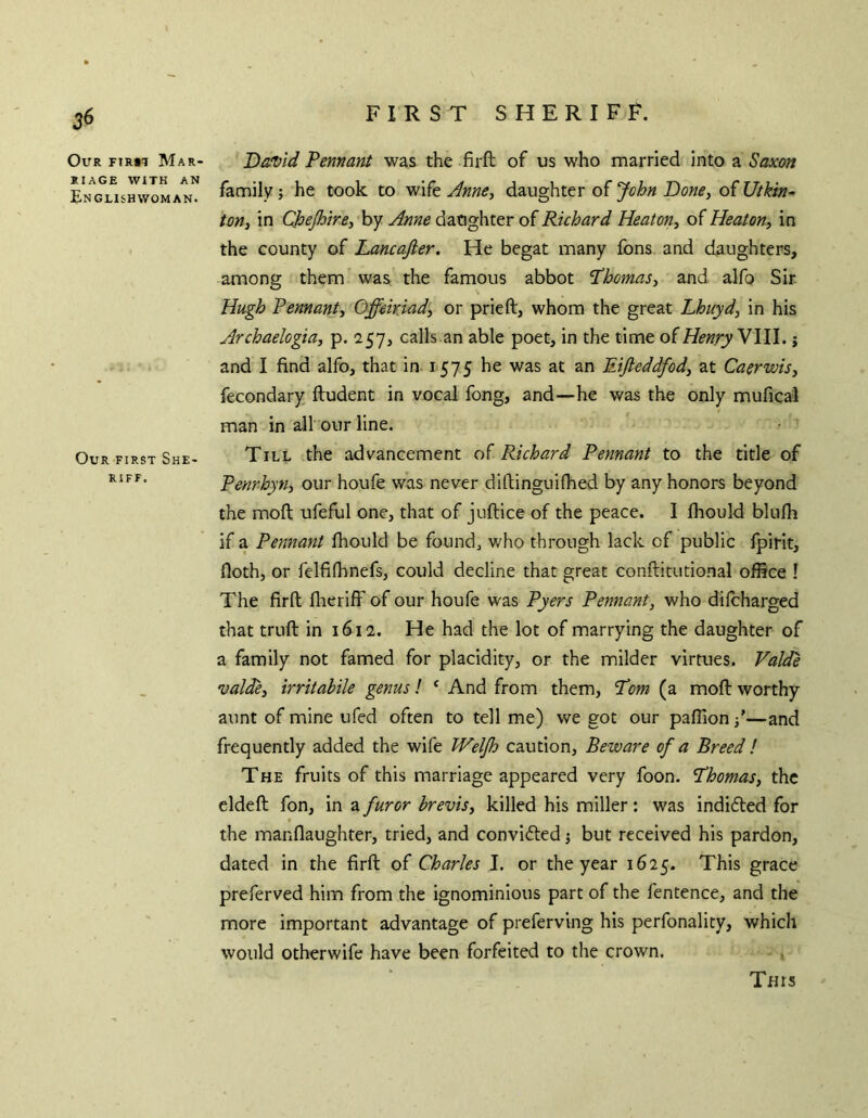 FIRST SHERIFF. Our firm Mar- riage WITH AN Englishwoman. Our first She- riff. Da!Vid Pennant was the firft of us who married into a Saxon family; he took to wife Jnne, daughter of John DonCy of Utkin-’ ton, in CJoeJhire, by Anne daughter of Richard Heaton, of Heaton, in the county of Lancafier. He begat many fons and daughters, among them was the famous abbot ‘Thomas, and alfp Sir Hugh Pennant, Offekiad, or prieft, whom the great Lhuyd, in his Archaelogta, p. 257, calls an able poet, in the time of Henry Wl\. j and I find alfo, that in 1575 he was at an Eifteddfod, at Caerwis, fecondary ftudent in vocal fong, and—he was the only mufical man in all our line. Till the advancement of Richard Pennant to the title of Penrhyn, our houfe was never diftinguifhed by any honors beyond the moft ufeful one, that of juftice of the peace. I fhould blufh if a Pennant fhould be founds who through lack of public fpirit, floth, or felfifhnefs, could decline that great conftitutional office 1 The firft fheriff of our houfe was Pyers Pennant, who difcharged that truft in 1612. He had the lot of marrying the daughter of a family not famed for placidity, or the milder virtues. Valde •valde, irritabile genus! ‘ And from them, Tom (a moft worthy aunt of mine ufed often to tell me) we got our paflion /—and frequently added the wife IVelJh caution. Beware of a Breed ! The fruits of this marriage appeared very foon. Thomas, the eldeft fon, in a furor brevis, killed his miller: was indidled for the manflaughter, tried, and conviifted j but received his pardon, dated in the firft of Charles I. or the year 1625. This grace preferved him from the ignominious part of the fentence, and the more important advantage of preferving his perfonality, which would otherwife have been forfeited to the crown. This