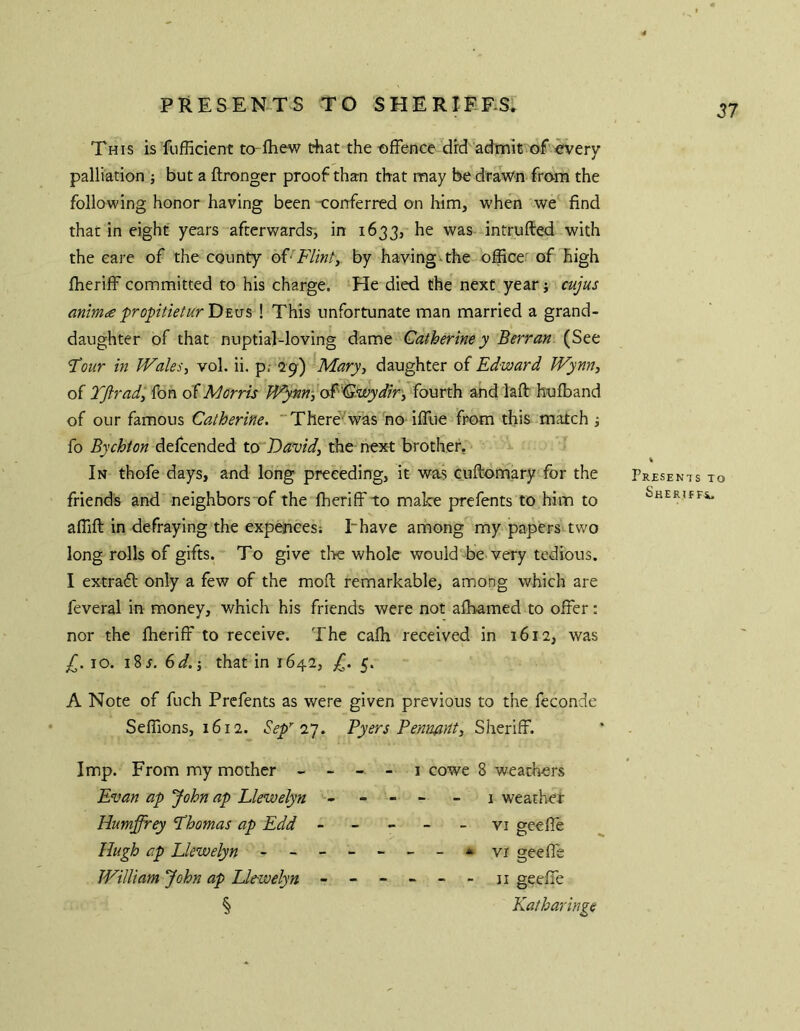 This is 'fufficient to Ihew riiat the offence drd admit of every palliation ; but a ftronger proof than that may be drawn from the following honor having been -conferred on him, when we find that in eight years afterwards, in 1633, he was intrufted with the care of the county oV Flint, by having-the office' of high ffieriff committed to his charge. He died the next year \ cujus mim^e propitieturDE\j% ! This unfortunate man married a grand- daughter of that nuptial-loving dame Catherine y Berran (See Tour in Wales, vol. ii. p; 29-) Mary, daughter of Edward Wynn, of Tftrad, fon Morris W^nn, osF'Cswydir, fourth and laft huffiand of our famous Catherine. “There'^was no iffue from this match j fo Bychton defcended to David, the next brother. In thofe days, and long preceding, it was cuftomary for the friends and neighbors of the Iheriff to make prefents to him to affift in defraying the expences: Ihave among my papers two long rolls of gifts. To give tl>e whole would be very tedious. I extradl only a few of the moft remarkable, among which are feveral in money, which his friends were not aibamed to offer: nor the ffieriff to receive. The caffi received In 1612, was ^.10. i8r. 6d.-, that in 1642, 5. A Note of fuch Prefents as were given previous to the feconde Seflions, 1612. Sep''T]. Byers Pennant, Sheriff. Imp. From my mother - - - - i cowe 8 weathers Evan ap John ap Llewelyn ----- - 1 weather Humffrey Lhomas ap Edd ----- vi geefle Hugh ap Llewelyn - -- -- -- ^^vi geeffe William John ap Ue-welyn ------ n geeffe § Katharinge Presents to ShERTF F4.