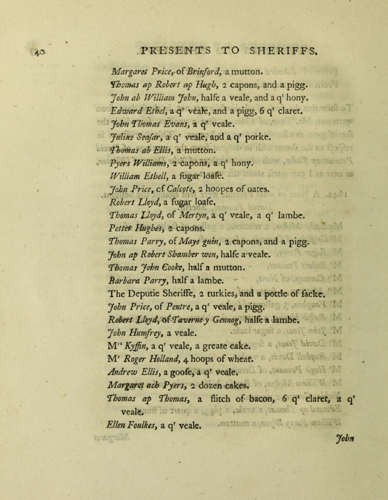 4a- Mar garei Pricey-o( Brinfordy a mutton. ^hoinas ap Robert ap Hughy 2 capons, and a pigg* John ab William Johny halfe a veale, and a q' hony. Edward Ethely a q veale, and a pigg, 6 q* claret. ' ^John Eloomas Evansy a veale. JuUhs SeafoTy a q*” veale, aud a q' porke. 'Ehdi/Has ab Ellisy a mutton^ Pyers Williamsy a'Capohs, a q‘ hony. William Ethelly a fugar loafh. . . John PricBy cf Calcpte, 2 hqopes of oatcs. ^ Robert Lloydy a fugar^loafe, Hhomas Lloydy of MertyUy a q' veale, a q lambe. Pettet Hughesy ^‘CSLp6t\s. Lhomas Parryy oiMay-Pgumy 1 caponsj and a pigg. John ap Robert Shamber weny halfe a^veale. Lhomas John Cookey half a mutton. Barbara Parry, half a lambe. The Deputie SherifFe, 2 turkies, and a pottle of facke. * John Price, of Pentre, a q veale, a pigg. ' ‘ Robert Lloyd, 6f Laverney Gennog, halfe a lambe. John Humfrey, z. ytd\Q. ■ • ^ ^ - v. M'® Kyffin, a q' veale, a greate cake. • M' Roger Holland, 4 hoops of wheat. ' • • v ^ - * F///V, a goofe, a q'veale.' - ^ • Margaret ach Pyers, 1 dozen cakes. t 'Thomas ap Thomas, a flitch of bacon, 6 q* clatet, a q* vealfei' ^ ■' ' Ellen Foulkes, a q' veale. ^ - • - ■ John