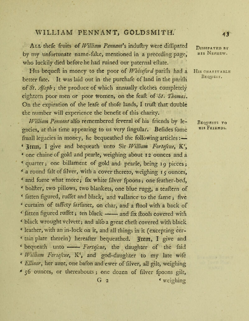 All thefe fruits of PVillmn Pennant^s induftiy were difllpated by my unfortunate name-fake, mentioned in a preceding page, who luckily died before he had ruined our paternal eftate. His bequeft in money to the poor of M'^iteford paridi had a better fate. It was laid out in the purchale of land in the parifh of St. j^aph ; the produce of which annually clothes completely eighteen poor men or poor Women, on the feaft of St. ’Phemas. On the expiration of the leafe of thofe lands, I truft that double the number will experience the benefit of this charity. JVilliain Pennant alfo remembered feveral of his friends by le- gacies, at this time appearing to us very Angular. Befides fome fmall legacies in money, he bequeathed the following articles :— ‘ Item, I give and bequeath unto Sir William Fortefeuey K', ‘ one chaine of gold and pearle, weighing about 12 ounces and a * quarter; one billament of gold and pearle, being 19 pieces; * a round fait of filver, with a cover thereto, weighing 15 ounces, ' and fome what more; fix white filver fpoons; one feather-bed, ‘ bolfter, two pillows, two blankets, one blue rugg, a teaftern of ‘ fatten figured, ruflet and black, and vallance to the fame; five ‘ curtains of tafFety farfanet, on char, and a ftool with a back of ‘ fatten figured ruflet; ten black and fix ftools covered with ‘ black wrought velvett; and alfo a great cheft covered with black * leather, with an in-lock on it, and all things in it (excepting cer- ‘ tain plate therein) hereafter bequeathed, I give and ‘ bequeath unto Fortefeuey the daughter of the faid ' William Fortefeuey K‘, and god-daughter to my late wife * FdUnory her aunt, one bafon and ewer of filver, all gilt, weighing ^56 ounces, or thereabouts one dozen of filver fpoons gilt, G 2 * wei^hins: O O Dissipated bv HIS Nephew. His charitable Beqdesi. Bequests to ms Friehds.