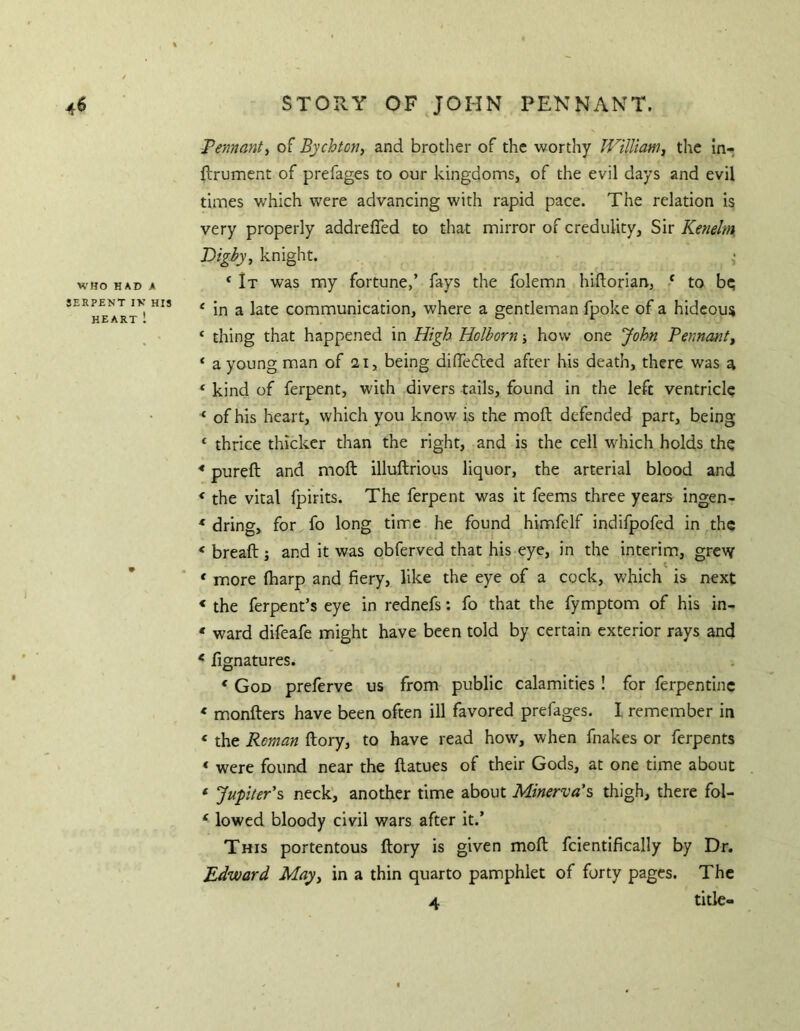 % 4^ STORY OF JOHN PENNANT. WHO HAD A SERPHNT IV HIS HEART ! 9 Pe/mant^ of Bychton, and brother of the worthy William^ the in- flrument of prefages to our kingdomsj of the evil days and evil times which were advancing with rapid pace. The relation is very properly addreffed to that mirror of credulity, Sir Kenelm. Dighy, knight. * It was my fortune,’ fays the folemn hiftorian, ‘ to bq ‘ in a late communication, where a gentleman fpoke of a hideous ‘ thing that happened in High Holhorn j how one John Pennant^ ‘ a young man of 21, being difledfed after his death, there was a ‘ kind of ferpent, with divers tails, found in the left ventricle ‘ of his heart, which you know is the moft defended part, being ‘ thrice thicker than the right, and is the cell which holds the * pureft and moft illuftrious liquor, the arterial blood and < the vital fpirits. The ferpent was it feems three years ingen- * dring, for fo long time he found himfelf indifpofed in the ‘breaft; and it was obferved that his eye, in the interim, grew * more (harp and fiery, like the eye of a cock, which is next < the ferpent’s eye in rednefs: fo that the fymptom of his in- * ward difeafe might have been told by certain exterior rays and < fignatures. * God preferve us from public calamities ! for ferpentinc * monfters have been often ill favored prefages. I remember in « the Roman ftory, to have read how, when fnakes or ferpents « were found near the ftatues of their Gods, at one time about * Jupter'% neck, another time about Minerva's thigh, there fol- < lowed bloody civil wars after it.’ This portentous ftory is given moft fcientifically by Dr. Edward May^ in a thin quarto pamphlet of forty pages. The 4 title-