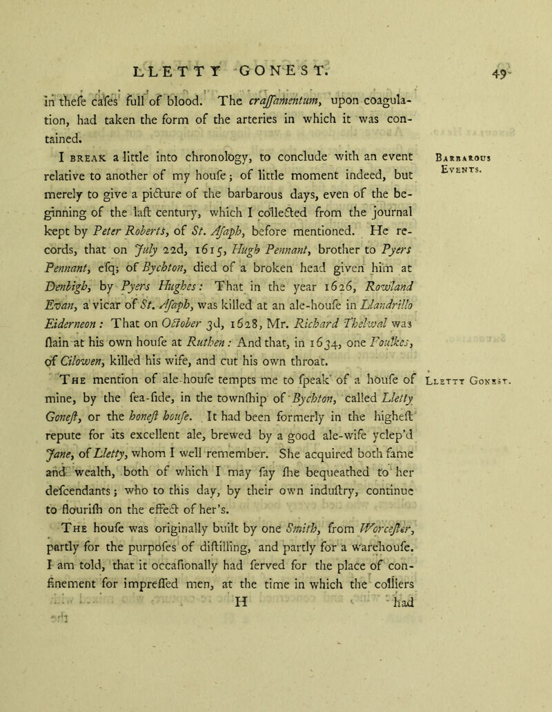 in thefe cafes full of blood. The crajfamentumy upon coagula- tion, had taken the form of the arteries in which it was con- tained. I BREAK a little into chronology, to conclude with an event relative to another of my houfe; of little moment indeed, but merely to give a pi6ture of the barbarous days, even of the be- ginning of the laft century, which I collefled from the journal kept by Peter Roberts, of St. AJafh, before mentioned. He re- cords, that on July 22d, 1615, Hugh Pennant, brother to Pyers Pennant, efq; of Bychton, died of a broken head given him at Benhigh, by Pyers Hughes: That in the year 1626, Rowland Etean, a'vicar otSt. Jfaph, was killed at an ale-houfe in Llandrillo Eiderneon : That on Obiober 3d, 1628, Mr. Richard Phelwal was flain at his own houfe at Ruthen: And that, in 1634, one Foutkes, qf Cilowen, killed his wife, and cut his own throat. The mention of ale-houfe tempts me to fpeak’ of a houfe of mine, by the fea-fide, in the town (hip oi'Bychton, called Gonefi, or the honejl houfe. It had been formerly in the higheft repute for its excellent ale, brewed by a good ale-wife yclep’d Jane, of hletty, whom I well remember. She acquired both fame ahdcfwealth, both of v/hich I may fay fhe bequeathed ro‘ her defeendants; who to this day, by their own induilry, continue to'flourifh on the efFed of her’s. The houfe was originally built by one Smith, from Worcejler, partly for the purpofes of dlflilling, and partly for a warehoufe. I am told, 'that it occafionally had ferved for the place of con- finement for imprefled men, at the time in which the colliers ■ ^ - ■ ' H ^ ' h ad ■ Barbarous Events. Llettt Gonsst
