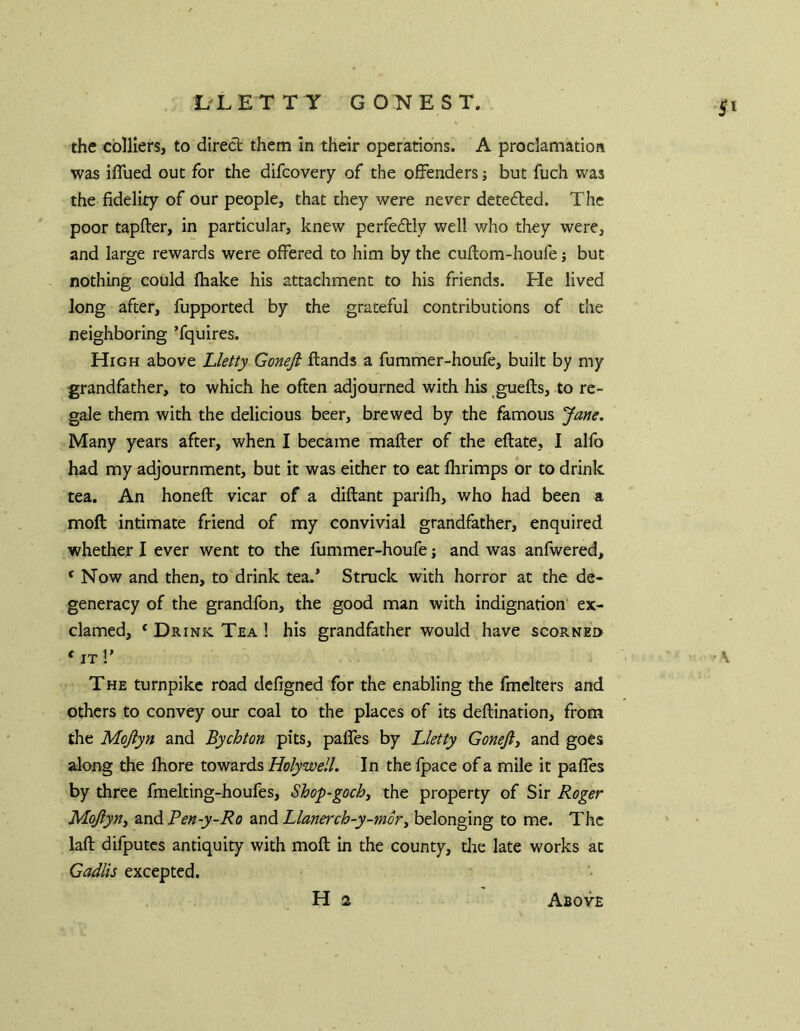 SI the colliers, to direct them in their operations. A proclamation was iflued out for the difcovery of the offenders; but fuch was the fidelity of our people, that they were never detected. The poor tapfter, in particular, knew perfeftly well who they were, and large rewards were offered to him by the cuftom-houfe j but nothing could fhake his attachment to his friends. He lived long after, fupported by the grateful contributions of the neighboring ’fquires. High above Lletty Gonejl Hands a fummer-houfe, built by my grandfather, to which he often adjourned with his guefts, to re- gale them with the delicious beer, brewed by the famous Jane. Many years after, when I became mafter of the eftate, I alfo had my adjournment, but it was either to eat fhrimps or to drink tea. An honeft: vicar of a diftant parilh, who had been a moft intimate friend of my convivial grandfather, enquired whether I ever went to the fummer-houfe j and was anfwered, ‘Now and then, to drink tea.’ Struck with horror at the de- generacy of the grandfon, the good man with indignation ex- clamed, ‘ Drink Tea ! his grandfather would have scorned THE turnpike road defigned for the enabling the fmelters and others to convey our coal to the places of its deflination, from the Mojlyn and Bychton pits, paffes by Lletty Gonejij and goes along the Ihore towards Holywell. In the Ipace of a mile it paffes by three fmelting-houfes, Shop-goch^ the property of Sir Roger Mojiyny zndPen-y-Ro znd Llanerch-y-mory belonging to me. The laft difputes antiquity with moft in the county, die late works at Gadlis excepted. H 2 Above