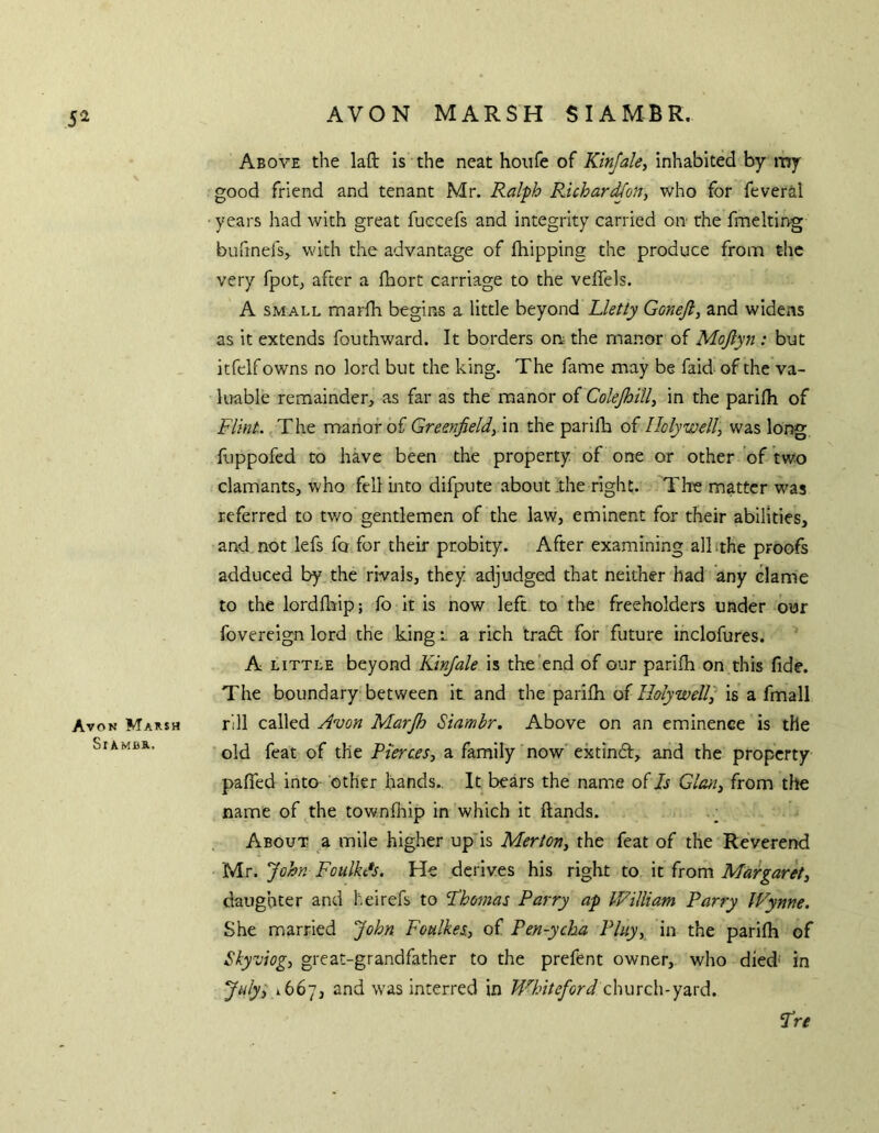 Avon Marsh SrAMBB.. AVON MARSH SIAMBR. Above the laft is the neat houfe of Ktnjale, inhabited by my good friend and tenant Mr. Ralph PJchar^on, who for feveril years had with great fuecefs and integrity carried on the fmelting buftnefs, with the advantage of {hipping the produce from the very fpot^ after a fhort carriage to the veiTels. A SMALL marfh begiPxS a little beyond Lletty Gonejl, and widens as it extends fouthward. It borders on; the manor of Mojlyn : but itfelfowns no lord but the king. The fame may be faid of the va- luable remainder, as far as the manor of ColeJhiU^ in the parifh of Flint. The manor of Gre&nfieldy'm the parifh of Holywell, was long fuppofed to have been the property of one or other of two clamants, who fell into difpute about .the right. The matter was referred to tv/o gentlemen of the law, eminent for their abilities, and not lefs fo for their probity. After examining alhthe proofs adduced by the rivals, they adjudged that neither had any clame to the lordfhip; fb it is now left to the freeholders under our fovereign lord the king t a rich tradt for future inclofures. A LITTLE beyond Kinjale is the end of our parifh on this fide. The boundary between it and the parifh oiHolywelF is a fmall rill called Avon Marjh Siambr. Above on an eminence is the old feat of the Pierces, a family now extincft, and the property paffed into other hands.. It bears the name of Is Gian, from the name of the townfhip in which it Hands. About a mile higher up'is Merton, the feat of the Reverend Mr. John Foulkds. He derives his right to it from Margaret, daughter and heirefs to Thomas Parry ap William Parry Wynne. She married John Foulkes, of Pen-ycha Pluy, in the parifh of Skyviog, great-grandfather to the prefent owner, who died* in July, 1667, and was interred in Wbiteford church-yard. Tre