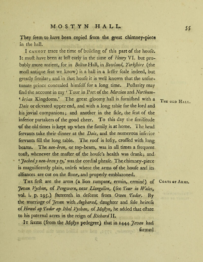They feem to have been copied from the great chimney-piccc in the hall. I CANNOT trace the time of building of this part of the houfe. It muft have been at left early in the time of Henry VI. but pro- bably more antient, for in Bolton Hall, in Bowlandy Torkjhire (the moft antique feat we know) is a hall in a lefler fcale indeed, but greatly fimilar j and in that houfe it is well known that the unfor-r tunate prince concealed himfelf for a long time. Pofterity may find the account in my ^ T our in Parc of the Mercian and Northum- ‘ Irian Kingdoms.’ The great gloomy hall is furnifhed with a Dais or elevated upper end, and with a long table for the lord and his jovial companions; and another in the fide, the feat of the inferior partakers of the good cheer. To this day the fimilitude X)f the old times is kept up when the family is at home. The head fervants take their dinner at the Daisy and the numerous inferior fervants fill the long table. The roof is lofty, croffed with long beams. The nen-hren, or top-beam, was in all times a frequent toaft, whenever the mafter of the houfe’s health was drank; andn ‘ Jachedy nen-breny ty^ was the cordial phrafe. The chimney-piece' is magnificently plain, unlefs where the arms of the houfe and its alliances are cut on the ftone, and properly emblazoned. The firft are the arms (a lion rampant, crmin,, ermine) of Jevan Vychany of Pengwerny near Ilangolleny (fee T^our in WaleSy vol. i. p. 295.) fixteenth in defcent from Owen Tudor. By the marriage of with. Angharady daughter and foie heirefs of Howel ap Tudor ap Ithel Vychany of Moftyny he added that eftate to his paternal acres in the reign of Richard II. It feems (from the Mojiyn pedegree) that in 1444 Jevan had farmed. The old Hall. Coats of Arms.
