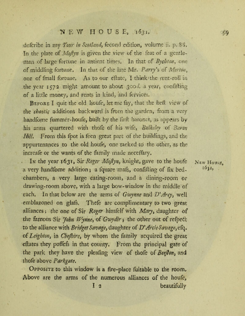 delb'Ibe in rny tour in Scotland-, feconti edition, volume ii. p. 8^, In the plate of Mojiyn Is given the view of tlie feat of a gentle- man of lai'ge fortune in antient times. In that of Bychton-, one of middling fortune, In that of the late Mr. Parry\ of Merton, one of fmall fortune, As to our eftate, I think-the rent-roll in the year 1572 might amount to about 300/. a year, confilbing of a little money, and rents in kind, and fervices, Before I quit the old houfe, let me fay, that the befl view of the chaotic additions backward is from the garden, from a very handfome fummer-houfe, built by the fiift baronet, as appears by his arms quartered with thofe of his wife, Bulkeky of Baron Hill, From this fpot is feen great part of the buildings, and the appurtenances to the old houfe, one tacked tb the other, as the increafe or the wants of the family made neceliary. In the year 1631, Sir Roger MoJlyn, knight, gave to the houfe new Housji, a very handfome addition i a fquare rnafs, confifting of fix bed- chambers, a very large eating-room, and a dining-room or drawing-room above, with a large bow-window in the middle of each. In that below are the arms of Gwynne and DMrcy, well emblaaoned on glal’s, Thefe are complimentary to two great alliances; the one of Sir Roger himfelf with Mary, daughter of the famous Sir John Wynnes of Gwydir j the other out of refpedt to the alliance with Bridget Savage, daughter of JO* Arck Savage, d(\. of Reighton, in Chejhire, by whom the family acquired the great eftates they poflefs in that county. From the principal gate of the park they have the pleafing view of thofe of Beejlon, and thofe above Parkgate, Opposite to tliis window is a fire-place fuitable to the room. Above are the arms of the numerous alliances of the houfe, I 2 beautifully