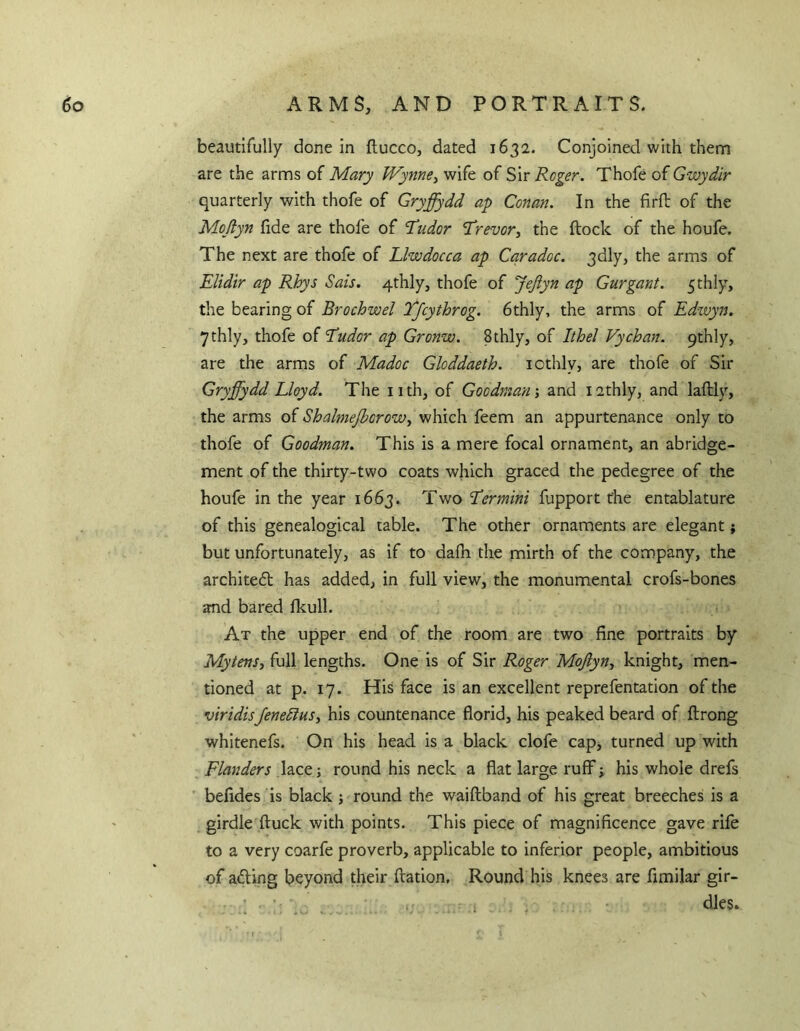 6o ARMS, AND PORTRAITS. beautifully done in ftucco, dated 1632. Conjoined with them are the arms of Mary Wynne^ wife of Sir Roger. Thofe of Gwydir quarterly with thofe of Gryffydd ap Conan. In the firft of the Mojlyn fide are thofe of T’udor ’Trevor^ the flock of the houfe. The next are thofe of Llwdocca ap Cqradoc. 3dly, the arms of Elidir ap Rhys Sais. 4thly, thofe of JeJiyn ap Gurgant. fthly, the bearing of Brochwel Tjcythrog. 6thly, the arms of Edwyn. ythly, thofe of Eudor ap Gronw. Sthly, of Ithel Vychan. 9thly, are the arms of Madoc Gloddaeth. icthly, are thofe of Sir Gryffydd Lloyd. The nth, of Goodman ^ and I2thly, and laftly, the arms of ShalmeJboroWy which feem an appurtenance only to thofe of Goodman. This is a mere focal ornament, an abridge- ment of the thirty-two coats which graced the pedegree of the houfe in the year 1663. Two Eermini fupport the entablature of this genealogical table. The other ornaments are elegant; but unfortunately, as if to dafh the mirth of the company, the architedl has added, in full view, the monumental crofs-bones and bared Ikull. At the upper end of the room are two fine portraits by Mytens, full lengths. One is of Sir Roger Mojlyn, knight, men- tioned at p. 17. His face is an excellent reprefentation of the viridisJenedtus, his countenance florid, his peaked beard of flrong whitenefs. On his head is a black clofe cap, turned up with Flanders lace j round his neck a flat large ruff j his whole drefs befides is black ; round the waiftband of his great breeches is a girdle (luck with points. This piece of magnificence gave rife to a very coarfe proverb, applicable to inferior people, ambitious of afling beyond their ftation. Round his knees are fimilar gir-