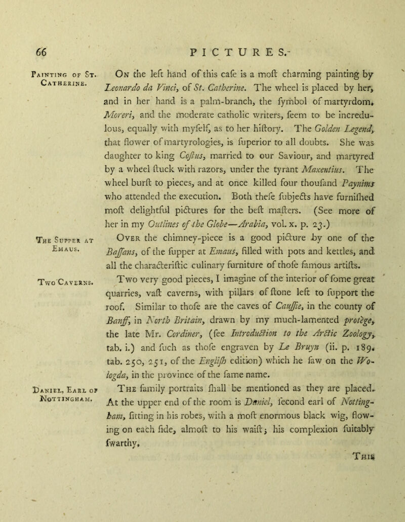 Painting of St. Catherine. The Supper at Emaus. Two Caverns. Daniel, Earl of Nottingham. On the left hand of this cafe is a tnoft charming painting by Leonardo da Vinci, of St. Catherine. The wheel is placed by her, and in her hand is a palm-branch, the fymbol of martyrdom, Moreri, and the moderate catholic writers, feem to be incredu- lous, equally with myfelf, as to her hiftory. The Golden Legend, that flower of martyrologies, is fuperior to all doubts. She was daughter to king Coftus, married to our Saviour, and martyred by a wheel (luck with razors, under the tyrant Maxentius. The wheel burft to pieces, and at once killed four thoufand Paynims who attended the execution. Both thefe fubjefls have furnillied moft delightful pidlures for the bell: mailers. (See more of her in my Outlines ofihe Globe—Arabia, vol. x. p. 2j.) Over the chimney-piece is a good pidure by one of the Bajfans, of the fupper at Emaus, filled with pots and kettles, and all the charaderifbic culinary furniture of thofe famous artifls. Two very good pieces, I imagine of the interior of fome great quarries, vaft caverns, with pillars of flone left to fupport the roof. Similar to thofe are the caves of Caujfie, in the county of Banff, in North Britain, drawn by my much-lamented -protege^ the late Mr. Cor diner, (fee Introdublion to the Arblic Zoology,. tab. i.) and fuch as thofe engraven by Le Bruyn (ii. p. 189, tab. 250, 251, of the EngUJh edition) which he faw on the JVo^ logda, in the province of the fame name. The family portraits fliall be mentioned as they are placed^ At the upper end of the room is Ditniel, fecond earl of Notting- ham, fitting in his robes, with a moft enormous black wig, flow- ing on each fide, almofl to bis waifl: his complexion fuitably fwarthy. Thi&