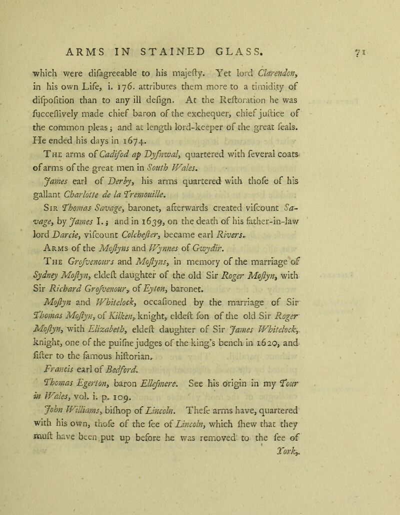 which were difagreeable to his majefl'y. Yet lord Clarendon^ in his own Life, i. 176. attributes them more to a timidity of difpofition than to any ill defign. At the Reftoration he was fucceflively made chief baron of the exchequer, chief juftice of the common pleas \ and at length lord-keeper of the great feals. He ended his days in 1674. The arms oiCadifod ap Dyfnwal, quartered with feveral coatS' of arms of the great men in South Wales. James earl of Derhyj his arms quartered with tliole of his gallant Charlotte de la SCreniouille. Sir 'Thomas Savage^ baronet, afterwards created vifcount Sa^ vage, by James 1. j and in 1639, on the death of his father-in-law lord Darcie, vifcount Colchejier, became earl Rivers,. Arms of the Mojlyns and Wynnes of Gwydir. The Grofvenours and Mojlyns^ in memory of the marriage of Sydney Mojiyn, eldefl daughter of the old Sir Roger Mojlyn^ with Sir Richard Grojvenoury of Eyton, baronet. Mojiyn and Whitelock, occafioned by the marriage of Sir Thomas Mojlyn^oi knight, eldeft fon of die old Sir Roger MoJlyn^ with Elizabeth, eldeft daughter of Sir James Whitelock,. knight, one of the puifne judges of the king’s bench in 1.620, and filter to the famous hiftorian. Francis earl of Bedford, Thomas Egerton, baron Ellejmere. See his origin in my Tour in Wales, vol. i. p.. 109. John Williams,.hiiho^ of Lincoln. Thefe arms have, quartered with his own, thofe of the fee of Lincoln, which fhew that they mult have been .put up before he was removed' to the fee of Tavk,.