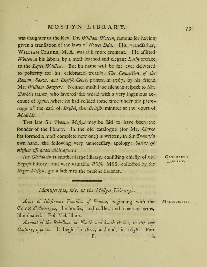 was daughter to the Rev. Dr. Willtam Wotton, famous for having: given a tranflation of the laws of Rowel Dda. His grandfather,. William Clarke, M. A. was fbill more eminent. He aflifted Wotton in his labors, by a moft learned and elegant Latin preface to the Leges Wallica. But his name will be for ever delivered to pofterity for his celebrated ^ treatife,, Lhe Connediion - of the Roman, Saxon, and CwW, printed in 1767, by his friend Mr. William.Bowyer,. Neithenmuft' I: be-^lilent in refpedl to Mr.. Clarke’?, fatlier, who favored the world with a very ingenious ac- count of Spain, he had refided fome time under the patro- nage of the earl .of the Britijh minifter at the court of Madrid,'. The late Sir Lhomas Moftyn may be fald to have been'the • founder of the library. In the old catalogue (for Mr. Clarke Kas formed a moft complete new one) is written, in Sir Lhomas’s own hand, the following very unneceflary apology: Satius eji' otiofum ejfe quam nihil.agere .! ' At Gloddaeth is another large library, conlifting chiefly of old ' Gloddaeth J t Q ^ ^ ^ Y j EnglifJo and very valuable Weljh MSS. colleded by Sir. Roger Mojiyn, grandfather to the prefent baronet.. Manufcripts, &c. .in the MoJlyn Idibraryl. Arms of Illujlrious. Families of France, beginning with the Manuscripts. Comte d’.Auvergne, the houfes, and caftles, and coats of arms, illuminated. Fol. Vel. ilium.- Account of the Rebellion in North and South Wales, in the lafi' Centuryycy\?iXX.o, It begins in 1642, and ends in 1656. Part. L IS