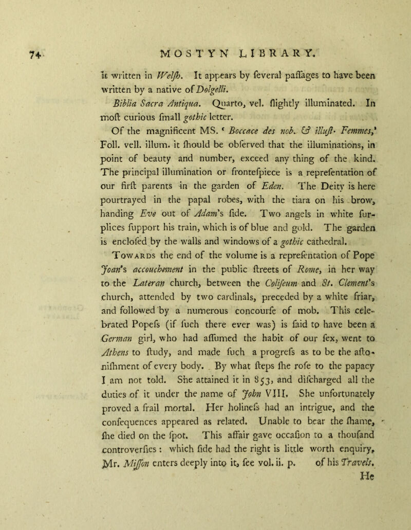 i£ written in JVeipj. It appears by feveral paflages to have been written by a native of Dolgelli. Biblta Sacra Antiqua. Quarto, vel. flightly Illuminated. In moft curious fmall gothic letter. Of the magnificent MS. ‘ Boccace des mb. illujl' FemmeSy Foil. veil, ilium, it Ihould be obferved that the illuminations, In point of beauty and number, exceed any thing of the kind. The principal illumination or frontefpiece is a reprefentation of our firft parents in the garden of Eden. The Deity is here pourtrayed in the papal robes, with the tiara on his brow, handing Eve out of Adam's fide. Two angels in w’hite fur- plices fupport his train, which is of blue and gold. The garden is enclofed by the walls and windows of a gothic cathedral. Towards the end of the volume is a reprefentation of Pope Joan*s accouchment in the public ftreets of RomCy in her way to the Lateran church, between the Colifeum and St. Clement's church, attended by two cardinals, preceded by a white friar, and followed by a numerous concourfe of mob. This cele- brated Popefs (if fuch there ever was) is faid to have been a German girl, who had alTumed the habit of our fex, went to Athens to ftudy, and made fuch a progrefs as to be the afto- nifhment of every body. By what fteps fhe rofe to the papacy I am not told. She attained it in 853, and difcharged all the duties of it under the name of John VIII. She unfortunately proved a frail mortal. Her holinefs had an intrigue, and tlas confequences appeared as related. Unable to bear the Ihame, fhe died on the fpot. This affair gave occafjon to a thoufand controverfies: which fide had the right is little worth enquiry, jyir. Mijfon enters deeply into it, fee vol. ii. p. of his Travels, He