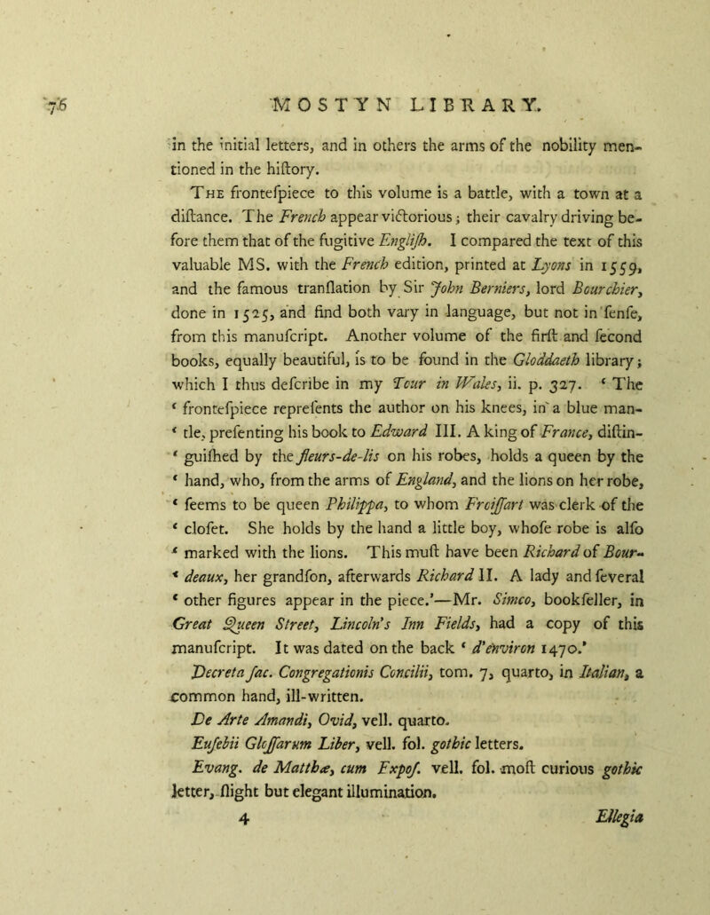 In the initial letters, and in others the arms of the nobility men- tioned in the hiftory. THE frontefpiece to this volume is a battle, with a town at a diftance. The appear viftorious i their cavalry driving be- fore them that of the fugitive Englijh. I compared the text of this valuable MS. with the French edition, printed at Lyons in 1559, and the famous tranflation by Sir John Berniers^ lord Bourchier, done in 1525, and find both vary in language, but not in'fenfe, from this manufcript. Another volume of the firft and fecond books, equally beautiful, is to be found in the Gloddaeth library; which I thus defcribe in my Lcur in WaleSy ii. p. 327. ‘ The ‘ frontefpiece reprefents the author on his knees, in' a blue man- * tie, prefenting his book to Edward III. A king of France, diftin- * guifhed by the Jleurs-de-lis on his robes, holds a queen by the * hand, who, from the arms of England, and the lions on her robe, * feems to be queen Fhilifpa, to whom Frcijfart was clerk of the ‘ clofet. She holds by the hand a little boy, whofe robe is alfo ^ marked with the lions. This muft have been Richard o( Bour- * deaux, her grandfon, afterwards Richard II. A lady andfcveral ‘ other figures appear in the piece.’—Mr. Simco, bookfeller, in Great ^een Street, Lincoln's Inn Fields, had a copy of this manufcript. It was dated on the back ‘ d'eyiviron 1470.’ Decreta Jac. Congregationis Concilti, tom. 7, quarto, in Italiaiii a common hand, ill-written. De Arte Amandi, Ovid, veil, quarto. Eufehii Glcjfarum Liber, veil. fol. gothic letters. Evang. de Mattba, cum Expo/, veil. fol. moft curious gothic ktter,.flight but elegant illumination. 4 Ellegia