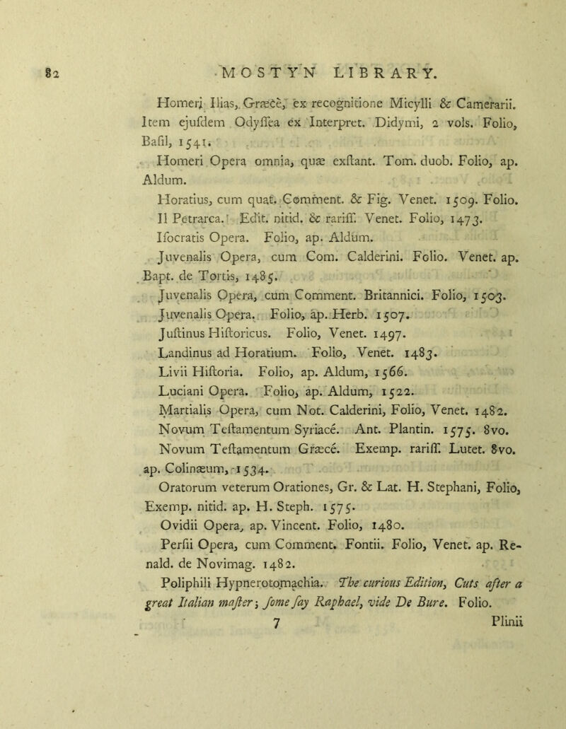 Homer; Ilias,. Greece,' ex recognitione Micylli & Camerarii. Item ejufdem Odyflea ex 'Interpret. Didymi, 2 vols. Folio, Bafil, 1541. » Homeri Opera omnia, qiise exftant. Tom. duob. Folio, ap. Aldum. Horatius, cum quat.iComment. & Fig. Venet. 1509. Folio. II Petrarca.f Edit, nitid. & rariff. Venet. Folio, 1473. Ifocratis Opera. Folio, ap. Aldum. Juvenalis Opera, cum Com. Calderini. Folio. Venet. ap. Bapt. de Tortis, 1485. , Juvenalis Opera, cum Comment. Britannici. Folio, 1503. Juvenalis Opera.. Folio, ap. Herb. 1507. Juftinus Hiftoricus. Folio, Venet. 1497. Landinus ad Horatium. Folio, Venet. 1483. Livii Hiftoria. Folio, ap. Aldum, 1566. Luciani Opera. Folio, ap. Aldum, 1522. Martialis Opera, cum Not. Calderini, Folio, Venet. i48'2. Novum Teftamentum SyriacA Ant. Plantin. 1575. 8vo. Novum Teftamentum Grtece. Exemp. rarilT. Lutet. 8vo. ap. Colinasum,-1534. . Oratorum veterum Orationes, Gr. & Lat. H. Stephani, Folio, Exemp. nitid. ap. H. Steph. 1575. Ovidii Opera, ap. Vincent. Folio, 1480. Perfii Opera, cum Comment. Fontii. Folio, Venet. ap. Re- nald. de Novimag. 1482. Poliphili Hypnerotomachia. ’The curious Edition, Cuts after a great Italian mafier-, Jome fay Raphael, vide De Bure. Folio. 7 PlLnii