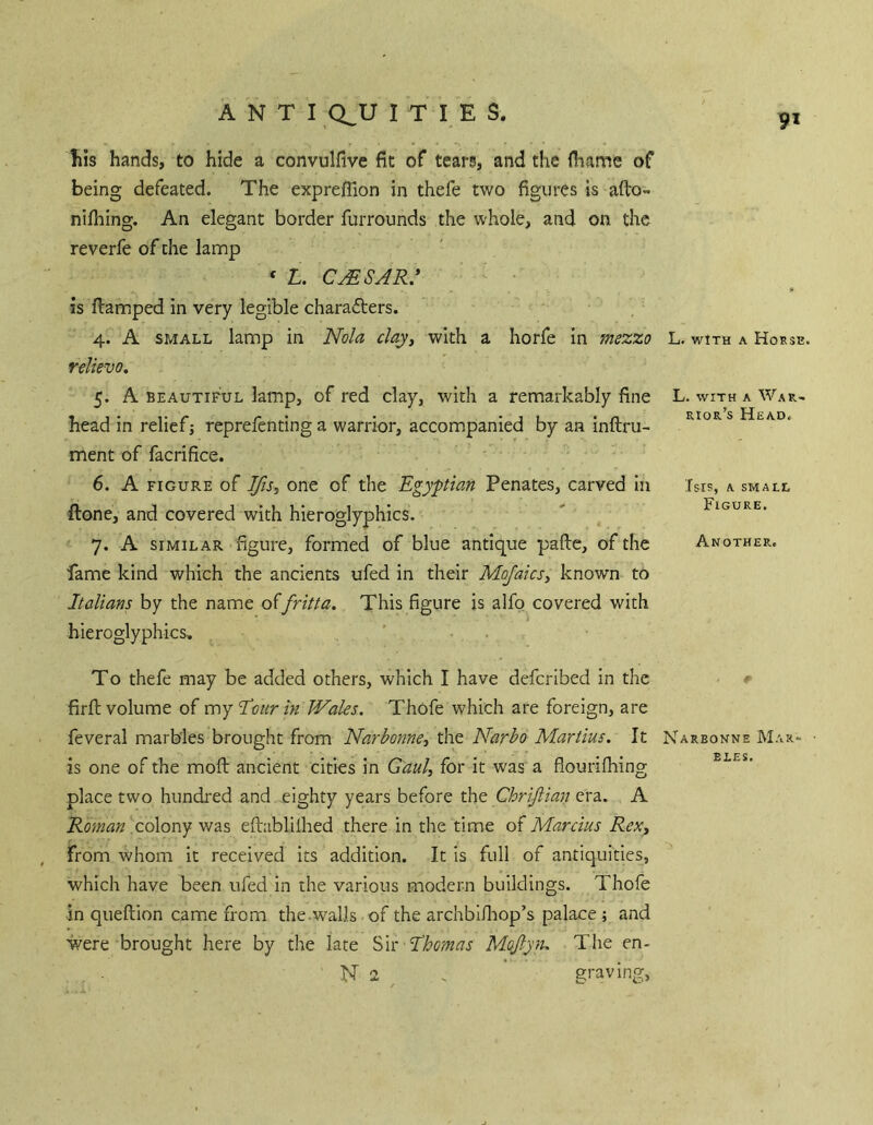 9* Ills hands, to hide a convulfive fit of teara, and the (hame of being defeated. The expreflion in thefe two figures is afto- nifliing. An elegant border furrounds the whole, and on the reverfe of the lamp ‘ L. cmsar: is flamped in very legible characters. 4. A SMALL lamp in Nola clay^ with a horfe in mezzo relievo, 5. A BEAUTIFUL lamp, of red clay, with a remarkably fine head in relief j reprefenting a warrior, accompanied by an inftru- ment of facrifice. 6. A FIGURE of Ifti, one of the Egyptian Penates, carved in ftone, and covered with hieroglyphics. 7. A SIMILAR figure, formed of blue antique pafte, of the fame kind which the ancients ufed in their Mofaicsy known to Italians by the name o^fritta. This figure is alfo covered with hieroglyphics. L. WITH A Horse. L. WITH A War- rior’s Head. TSIS, A SMALL Figure. Another. To thefe may be added others, which I have defcribed in the # firfi; volume of my Towr/w Wales. Thofe which are foreign, are feveral marbles brought from Narbonne-, the Narho Martins. It Nareonne Mar- is one of the moft ancient cities in Ganl, for it was a flourifliing place two hundi'ed and eighty years before the Chriftian era. A colony was eftablilhed there in the time of Marcius ReXy from whom it received its addition. It is full of antiquities, which have been ufed in the various modern buildings. Thofe in queftion came from the.walls of the archbi/liop’s palace ; and were brought here by the late Sit Ahmas Mqflyn. The en- N 2 . graving,