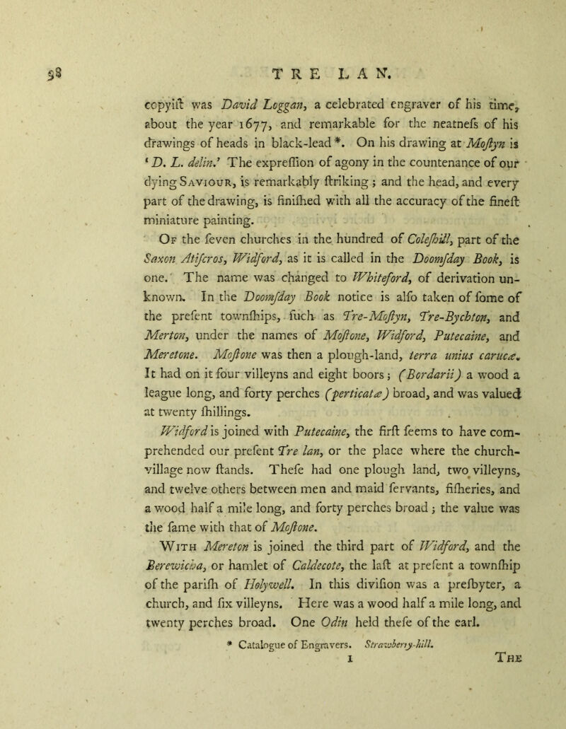 ccpyiil was David Loggan, a celebrated engraver of his time, about the year 1677, and remarkable for the neatnefs of his drawings of heads in black-lead *. On his drawing at Mojlyn is ‘D. L. delind The expreffion of agony in the countenance of our dying Saviour, is remarkably ftriking ; and the head, and every part of the drawing, is finilhed with all the accuracy of the fined: miniature painting. Of the feven churches in the hundred of Colejhilli part of the Saxon Atijeros, Widford, as it is called in the Doomjday Book, is one. The name was changed to Whiteford, of derivation un- known, In the Doomjday Book notice is alfo taken of fome of the prefent townlhips, fuch as d’re-MoJiyn, ’Tre-Bychton, and Merton, under the names of Moftone, Widford, Putecaine, and Meretone. Mojlone was then a plough-land, terra unius caruca^ It had on it four villeyns and eight boors ; (Bordarii) a w'ood a league long, and forty perches (-perticata) broad, and was valued at twenty Ihillings. Widford IS, joined with Putecaine, the firfl: feems to have com- prehended our prefent 'Pre Ian, or the place where the church- village now Hands. Thefe had one plough land, two^villeyns, and twelve others between men and maid fervants, fifheries, and a wood half a mile long, and forty perches broad ; the value was tiie fame with that of Moftone. With Mereton is joined the third part of Widford, and the Berewicha, or hamlet of Caldecote, the laft at prefent a townlhip of the parifh of Holywell. In this divifion was a prefbyter, a church, and fix villeyns. Here was a wood half a mile long, and twenty perches broad. One Odin held thefe of the earl. * Catalogue of Engravers. Strawheny-hlll. 1 The