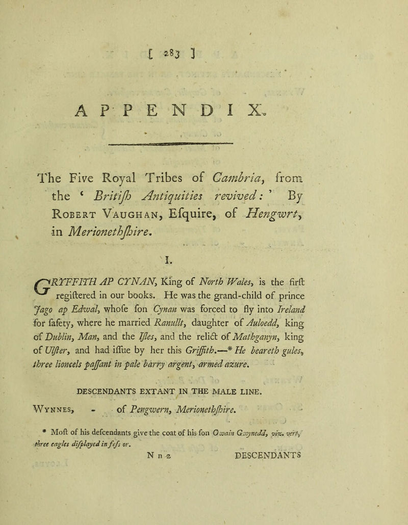 C ‘83 ] APPENDIX The Five Royal Tribes of Cambria^ from the ‘ BritiJJj Antiquities revived: ’ By Robert Vaughan, Efquire, of Hengwrt^ in Merionethjhire. 'I. f^RTFFim AF CTNANy King of North TFales, is the firft reglftered in our books. He was the grand-child of prince Jago ap Edwal, whofe fon Cynau was forced to fly into Ireland for fafety, where he married RanuUty daughter of Auloedd, king of Dublinj Many and the Ijlesy and the reli£t of Mathganyny king of Uljlery and had iflTue by her this Griffith,—^ He beareth gules^ three lioncels pajfant in pale harry argenty armed azure, DESCENDANTS EXTANT IN THE MALE LINE. Wynnes, - of Pengwerny Merionethjhire, j * Moft of his defcendants give the coat of his fon Owain Gwyneddy vi%, verf-, Aree eagles difflayed infefs or. N n ^ DESCENDANTS