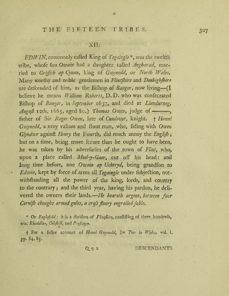 the F 1 F T E E N 'f R t B E S. XIE EDWIN:, commonly called King of 'Tegciingle was the twelfth, tribe, whofe fon Owain had a daughter called Angharad, mar- ried to Griffith ap Cymn, king of Gwynedd^ or North Wales. Many worthy and noble gentlemen in Flintjhire and Denbighjhire are defcended of him, as the Bifliop of Bangor, now living—(I believe he means William Roberts, D. D. who was confecrated Billaop of Bangor, in September 1637., and died at Llandurnog, Auguji 12th, 1665, aged 8c.) Fhomas Owen, judge of ——, father of Sir Roger Owen, late of Cmdover, knight, f Howel Gwynedd, a very valiant and ftout man, who. Tiding with Owen Glyndwr againft Henry the Fourth, did much annoy the EngUJhi but on a time, being more fecure than he ought to have been, he was taken by his adverfaries of the town of Flint, who, upon a place called Moel-y-Gaer, .cut off his head; and long time before, one Owain ap Uchtryd, being grandfon to Edwin, kept by force of arms all Fegaingk under fubjedtion, not- withftanding all the power of the king, lords, and country to the contrary j and the third year, having his pardon, he deli- vered the owners their lands.—He beareth argent, between four Cornijh choughs armed gules, a crofs floury engrailed fable, * Or Englcfield: it is a divifion of confiding of thrse hundreds, v'lr., Rliudctlan, Colejhill, and Prejlatyn^ f For a fuller account of Hovod Gtuynedd, fee Tour hi Wales, vol. i. pp. ,84, 85. 307