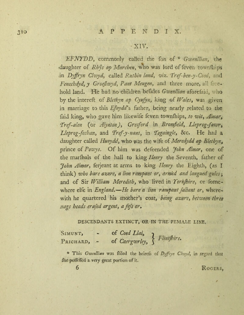 XIV.. EFNTDD, commonly called the fon of * Gwenllian^ the ■daughter of Rhjs ap Marchev^ w^to was lord of feven townfldps •in Dyffryn Clwydy called Ruthin land, viz. Fref-hen-y-Coed, and Fenechdyd, y Groejlwyd, Rant Meugen, and three more, all free- hold land. He had no children befides Gwenllian aforefaidj who by the interefl q( Bkthyn ap Cynfyn, king Wales, was given in marriage to this Efnydd's father, being nearly related to the faid king, who gave him likewife feven townfhips, to voit, Almor, Fref~alen (or Alynton), Gresford in Bromfield, Lkprog-faxvr, Ueprog-fechan, and Fref-y-nani, in Fegaingle, &c. He had a daughter called Hunydd, who was the wife of Meredydd ap Blethyn, prince of Powys. Of him was defeended John Almor, one of the marflials of the hall to king Henry the Seventh, father of John Almor, ferjeant at arms to king Plenry the Eighth, (as I think) who hare azure, a lion rampant or, armed and langued gules j and of Sir William Meredith, who lived in Torkjhire, or fome- where elfe in England.—He bare a lion rampant Jaliant or, wltere- with he quartered his mother’s coat, being azure, betvjeen three nags heads erafed argent, a fejs or, I * DESCENDANTS EXTINCT, OR IN THE FEMALE LINE, 'SiMUNT, - of Coed Llal, -j Prichard, - of Caergwrley, | Flintjhhe. * This Gioenllian was Riled the heirefs of Dyfryn CkeyJ, In regard that file poflefled a very great portion of it. 6 Rogers,