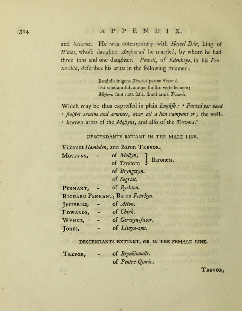 and Srcerne. He was cotemporary with Howel Dda, king of JValeSy whofe daughter Angkarad he married, by whom he had three ions and one daughter. Powell^ of EdenhofCi in his Pen- tarchia, defcribcs his arms in the following manner: Erminiis fulgens Theodcn parma Trcvori, Dat rapidum fulvumque finiftro verte leonem ; Mojionis funt nota fatis, fimul arma Trcvoris. Which may be thus exprefled in plain Englijh : * Parted per bend ‘ JiniJler ermine and ermines^ over all a lion rampant or; the well- ^ known arms of the Mojlyns^ and alfo of the 'Trevors* DESCENDANTS EXTANT IN THE MALE LINE. W^covint Hambdeny and Baron Trevor. Mostyns, of Bryngwyn. of Segroit. Pennant, - of Bychton, Richard Pennant, Baron Penrhyn. Jefferies, - of A5ion, Edwards, - of Chirk. Wynne, * - of Gerwyn-fawr. Jones, - of Llwyn-onn. DESCENDANTS EXTINCT, OR IN THE FEMALE LINE. Trevor, « of Brynkinnallt. of Pentre Cynric, Trevor,