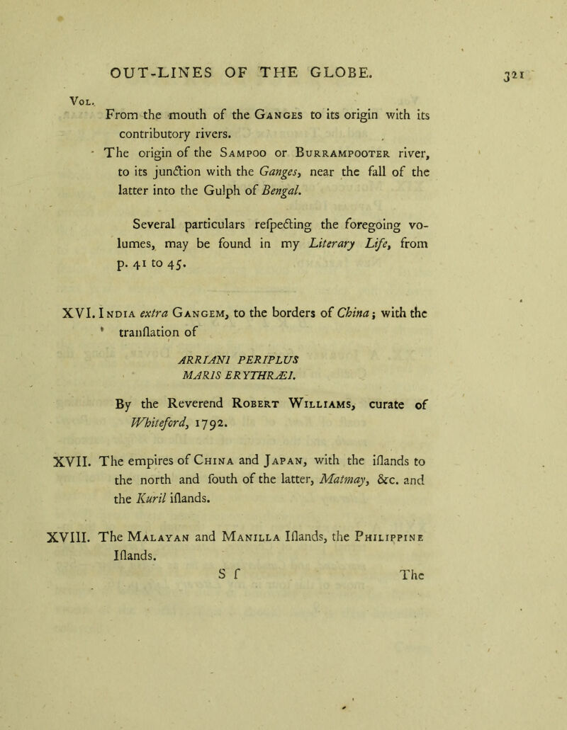 3^ VoL. From the -mouth of the Ganges to its origin with its contributory rivers. * The origin of the Sampoo or Burrampooter river, to its jundion with the Ganges^ near the fall of the latter into the Gulph of Bengal. Several particulars relpefting the foregoing vo- lumes, may be found in my Literary Life^ from p. 41 to 45. XVI. India extra Gangem, to the borders of China i with the * tranflation of ARRUNl PERIPLUS MARIS ERYTHR^l. By the Reverend Robert Williams, curate of JVhitefordy 1792. XVII. The empires of China and Japan, with the iflands to the north and fouth of the latter, Matmay^ &c. and the Kuril iflands. XVIII. The Malayan and Manilla Iflands, the Philippine Iflands. S f The