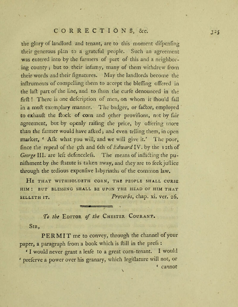 the glory of laacllord and tenant, are to this moment difpenfing their generous plan to a grateful people. Such an agreement was entered into by the farmers of part of this and a neighbor- ing county; but to their infamy, many of them withdrew from their words and their fignatures. May the landlords become the inftruments of compelling them to accept the blefling offered in the laft part of the Lne, and to fhun the curfe denounced in the firft ! There is one defeription of men, on whom it fhould fall in a moffc exemplary manner. The badger, or faftor, employed to exhauft the ftock of corn and other provifions, not by fair agreement, but by openly railing the price, by offering more than the farmer would have afked j and even telling them, in open market, * Afk what you will, and we will give it.’ The poor, fmee the repeal of the 5th and 6th oihdward IV. by the 12th of George\\\. are left defencelefs. The means of indifting the pu- nifhmentby the ftatute is taken away, and they are to feekjuflice through the tedious expenfive labyrinths of the common law. He that withholdeth corn, the people shall curse HIM ; BUT BLESSING SHALL BE UPON THE HEAD OF HIM THAT SELLETH IT. ProvevbSy chap. xi. ver. 26. 'Po the Editor of the Chester Courant. Sir, PERMIT me to convey, through the channel of your paper, a paragraph from a book which is ftill in the prefs; * I would never grant a leafe to a great corn-tenant. I would * preferve a power over his granary, which legiflature will not, or ‘ cannot