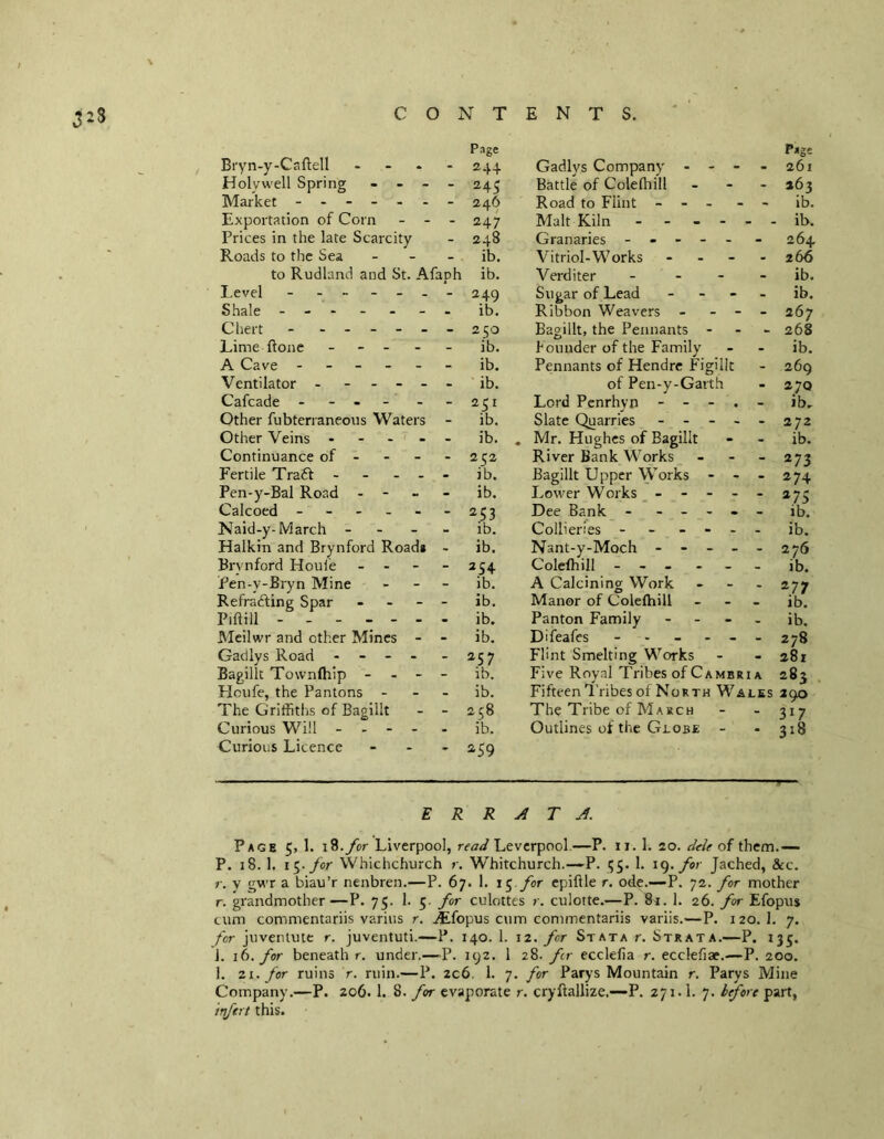 3^3 Bryn-y-Caflell ... Page 244 Gadlvs Company . - - PAge 261 Holywell Spring - - - - 245 Battle of Colelhill - 363 Market ------ 246 Road to Flint - - - - - ib. Exportation of Corn - - - 247 Malt Kiln - - - - . . ib. Prices in the late Scarcity - 248 Granaries ----- - 264 Roads to the Sea - ib. Vitriol-Works - - - 266 to Rudland and St. Afaoh ib. Verditer - - - - ib. Level - - - - - - 249 Sugar of Lead - - - . ib. Shale ------ ib. Ribbon Weavers - - - - 267 Chert - ----- 2 CO Bagillt, the Pennants - 268 Lime ftone - - - - - ib. Founder of the Family . ib. A Cave ----- - ib. Pennants of Hendrc Figillc - 269 Ventilator ----- ib. of Pen-y-Garth . 270 ib. Cafcade - - - - - - 251 Lord Penrhvn - - - . - Other fubterraneous Waters - ib. Slate Quarries - - - - . 272 Other Veins . - - - - ib. , Mr. Hughes of Bagillt • ib. Continuance of - - - - 2 C2 River Bank W^orks - 273 Fertile Tradl - - - . - ib. Bagillt Upper Works - - . 274 Pen-y-Bal Road - - - - ib. Lower Works - - - - - 375 Calcoed ----- - =^53 Dee Bank - . - - - ib. Naid-y-March - - - ib. Collierfes ----- - ib. Halkin and Brynford Road* - ib. Nant-y-Moch - - - - 276 Brvnford Houle - - - - Coleffiill ----- ib. Pen-v-Bryn Mine - ib. A Calcining Work 277 Refracting Spar - - - - ib. Manor of Coleffiill . ib. Piltill ------ ib. Panton Family - - - - ib. IMeilwr and other Mines - - ib. Difeafes ----- - 278 Gadlys Road - - - - - 257 Flint Smelting Works - 281 Bagillt Townftiip - - - - ib. Five Royal Tribes of Cambria 283 Hcufe, the Pantons - - ib. Fifteen'I'ribes ot North W'&les 290 The Griffiths of Bagillt - 00 The Tribe of March - 317 Curious Will - - - - . ib. Outlines of the Globe - 318 Curious Licence • 259 E R R A T J. Page 5, 1. \%.for Liverpool, re<7</Leverpool.—P. 11. 1. 20. dele of them.— P. 18. 1. for VVhichchurch r. Whitchurch.—P. 55. 1. iq. for Jached, &c. r. V gwr a biau’r nenbren.—P. 67. 1. for cpiftle r. ode.—P. 72. for mother r. grandmother—P. 75. 1. 5. for culottes r. culotte.—P. 8i. 1. 26. for Efopus cum commentariis varius r. jEfopus cum commentariis variis.—P. 120. 1. 7. for juvenlute r. juventuti.—P. 140. 1. 12. for Stata r. Strata.—P. 135. 1. 16. for beneath r. under.—P. 192. 1 28. fr ecclefia r. ecclefiae.—P. 200. 1. zi. for ruins r. ruin.—P. 2c6. 1. 7. for Parys Mountain r. Parys Mine Company.—P. 206. 1. 8. for evaporate r. cryftallize.—P. 271.1. 7. before part, infert this.