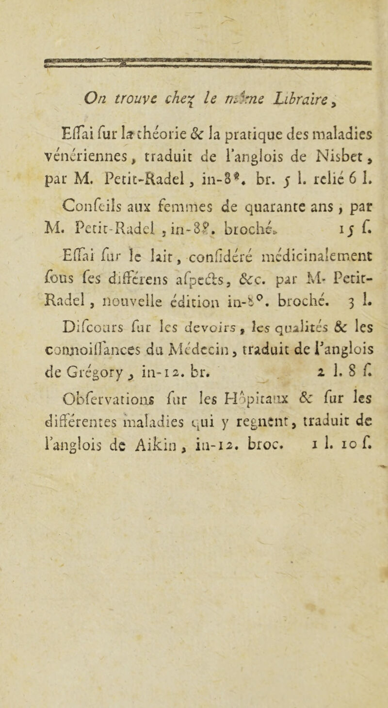 ,0/2 trouve che^ le nâme Libraire y Eiïai fur théorie & la pratique des maladies vénériennes, traduit de langlois de Nisbet, par M. Petit-Radel, in-8** br. $ 1. relie 6 1. Confeils aux femmes de quarante ans, par M. Pecir-Radcl jin-3^, biochc-> ij f. -ElTiai fur le lait, confîdéré mcdicinalement fous fes différens afpcdsj dcc, par M- Pecit- Radel, nouvelle édition broché. 3 1. Difeours fur les devoirs y les qualités & les conjioiirances du Médecin, traduit de Panglois de Grégory in-12. br. 1 1. 8 f Obfervatioas fur les Hopitaiix Sc fur les différentes maladies qui y régnent, traduit de langlois de Aikin, iii-12. broc. i 1. 10 f.