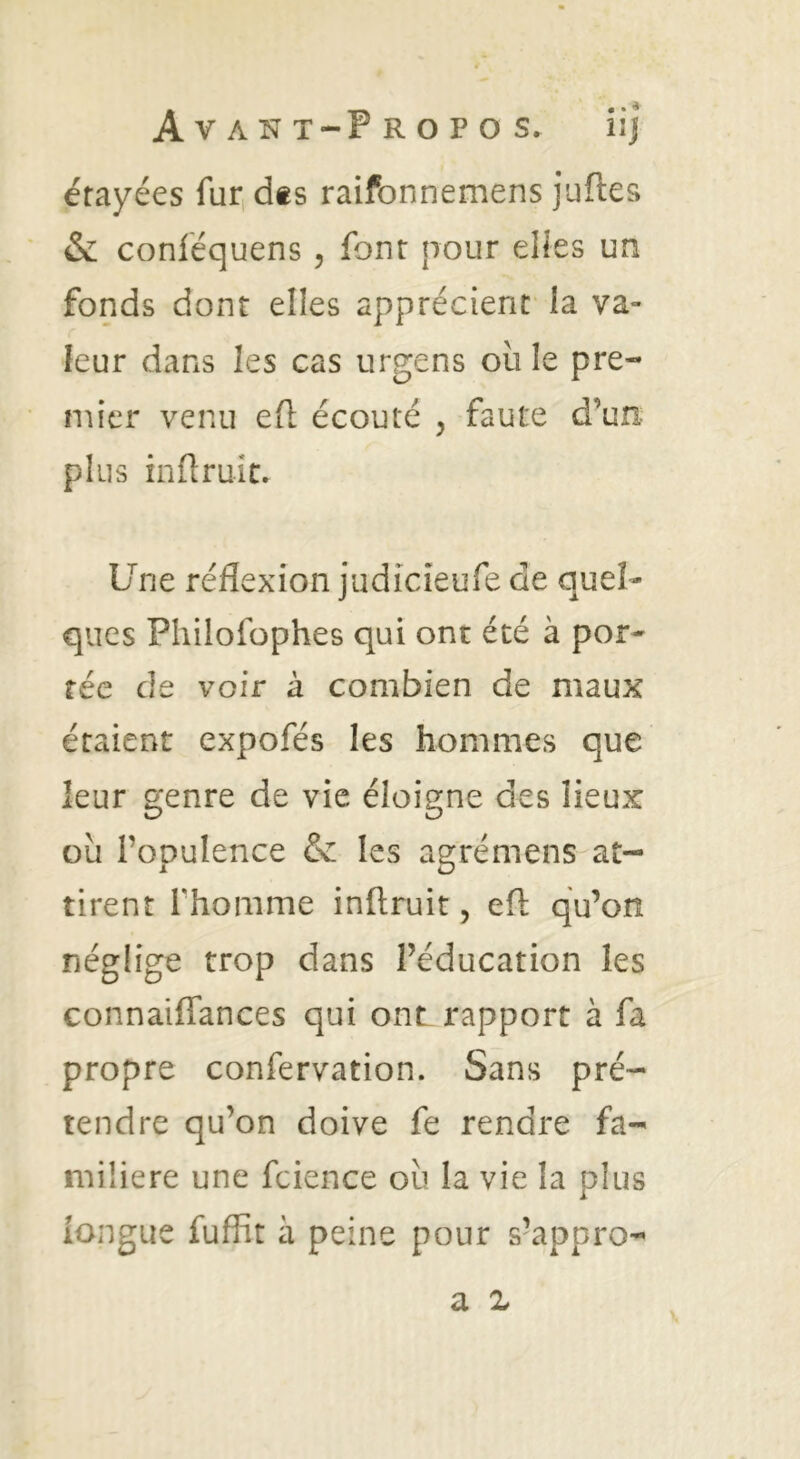 étayées furidts raifonnemens juftes & conléquens , font pour elles un fonds dont elles apprécient la va- leur dans les cas urgens où le pre- mier venu ell écouté , faute d’un- plus inflruic. Une réflexion judicieufe de quel- ques Pliilofophes qui ont été à por- tée de voir à combien de maux étaient expofés les hommes que leur genre de vie éloigne des lieux ou l’opulence & les agrémens at- tirent rhomme inftruit, eft qu’on néglige trop dans l’éducation les connaiflances qui onL rapport à fa propre confervation. Sans pré- tendre qu’on doive fe rendre fa- milière une fcience ou la vie la plus longue fufîît à peine pour s’appro- a Z