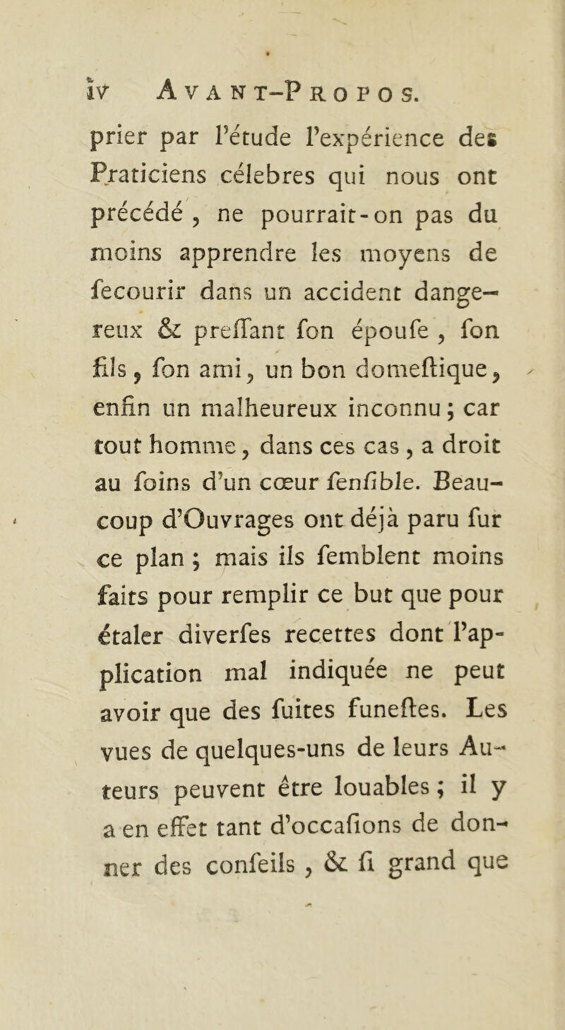 prier par l’étude l’expérience des Praticiens célébrés qui nous ont précédé 5 ne pourrait-on pas da moins apprendre les moyens de fecourir dans un accident dange- reux & preffant fon époufe , fon fils, fon ami 5 un bon domeftique^ enfin un malheureux inconnu ; car tout homme, dans ces cas , a droit au foins d’un cœur fenfible. Beau- coup d’Ouvrages ont déjà paru fur s. ce plan ; mais ils femblent moins faits pour remplir ce but que pour étaler diverfes recettes dont l’ap- plication mal indiquée ne peut avoir que des fuites funeftes. Les vues de quelques-uns de leurs Au- teurs peuvent être louables ; il y a en effet tant d’occafions de don- ner des confeils , & fi grand que
