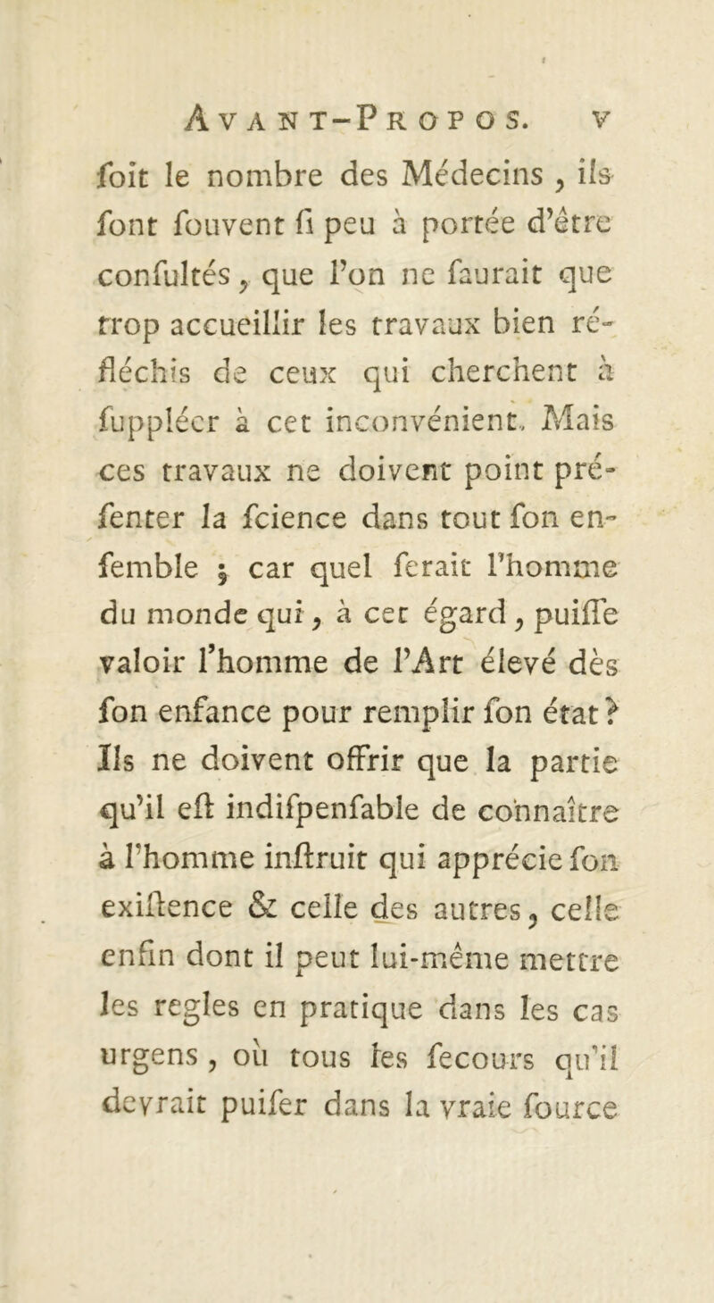 foit le nombre des Médecins y ils font fouvent fi peu à portée d’être confultés ^ que l’on ne faurait que trop accueillir les travaux bien ré« fléchis de ceux qui cherchent à fupplécr à cet inconvénient.. Mais ces travaux ne doivent point pré- fenter la fcience dans tout fon en- femble | car quel ferait l’homme du monde qui, à cet égard , puifle valoir l’homme de l’Art élevé dès fon enfance pour remplir fon état ? Ils ne doivent offrir que la partie qu’il eft indifpenfable de connaître à l’homme inftruit qui apprécie fon exiüence & celle des autres, celle enfin dont il peut lui-même mettre les réglés en pratique dans les cas urgens , oii tous ies fecours qu’il devrait puifer dans la vraie fource