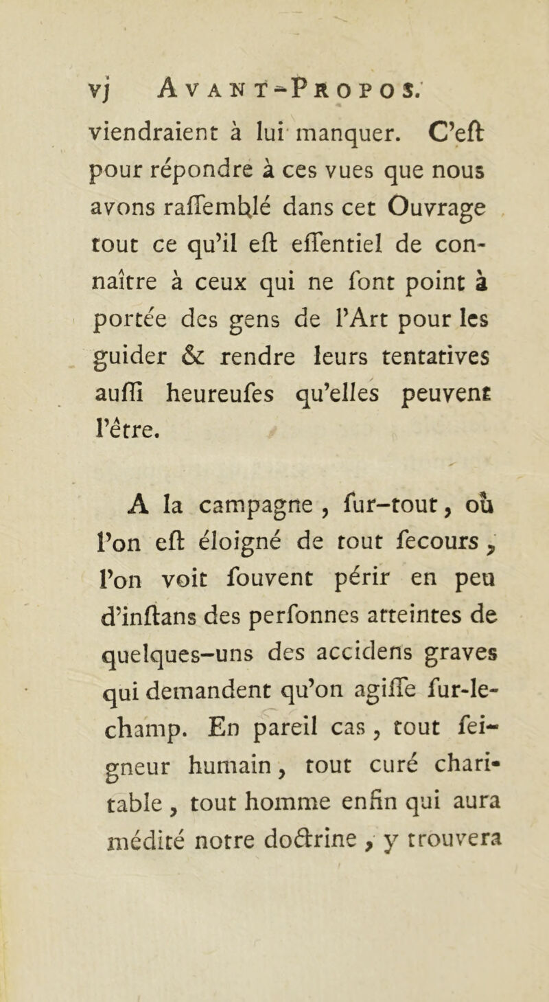 vj Avant-Propos. viendraient à lui* manquer. C’eft pour répondre à ces vues que nous avons raffemUlé dans cet Ouvrage , tout ce qu’il eft effentiel de con- naître à ceux qui ne font point à portée des gens de l’Art pour les guider & rendre leurs tentatives auffi heureufes qu’elles peuvent l’étre. A la campagne , fur-tout, ou l’on eft éloigné de tout fecours , l’on voit fouvent périr en peu d’inftans des perfonnes atteintes de quelques-uns des accidens graves qui demandent qu’on agifle fur-le- champ. En pareil cas , tout fei- gneur humain, tout curé chari- table , tout homme enfin qui aura médité notre doftrine y y trouvera