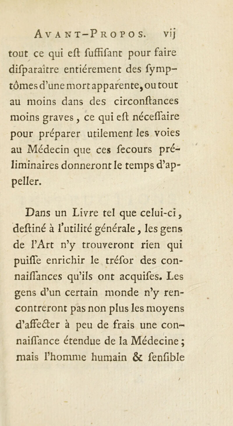 tout ce qui eft fuffifant pour faire difparaître entièrement des fymp- tômes d’une mort apparente, ou tout au moins dans des circonftances moins graves, ce qui eft néceflaire pour préparer utilement les voies au Médecin que ces fecours pré- liminaires donneront le temps d’ap- peller. Dans un Livre tel que celui-ci, deftiné à l’utilité générale, les gens de l’Art n’y trouveront rien qui puifle enrichir le tréfor des con- naiftances qu’ils ont acquifes. Les gens d’un certain monde n’y ren- contreront pas non plus les moyens d’afFeâer à peu de frais une con- naiflance étendue de la Médecine mais l’homme humain & fenfible V* •
