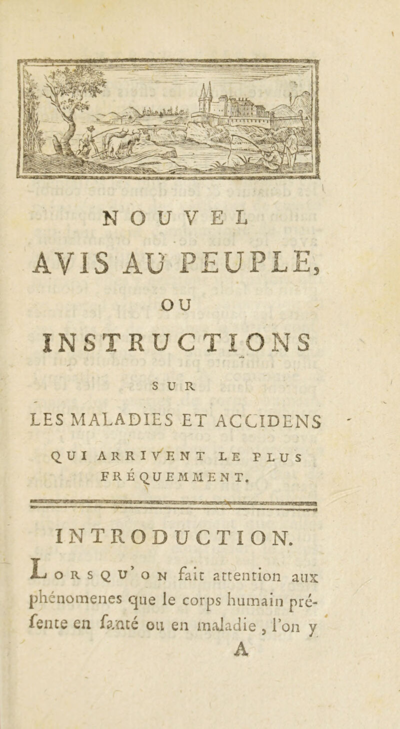 f \ NOUVEL F AVIS'Aü PEUPLE. OU INSTRUCTIONS SUR LES MALADIES ET ACCTDENS QUIARRIVENT le plus FR É (;) UEMME N T. «■■lillii.i» _ Il INTRODUCTION. Lorsqu’on fait attention aux phénomènes que le corps humain pré- fente en fanté ou en maladie , l’on y * A
