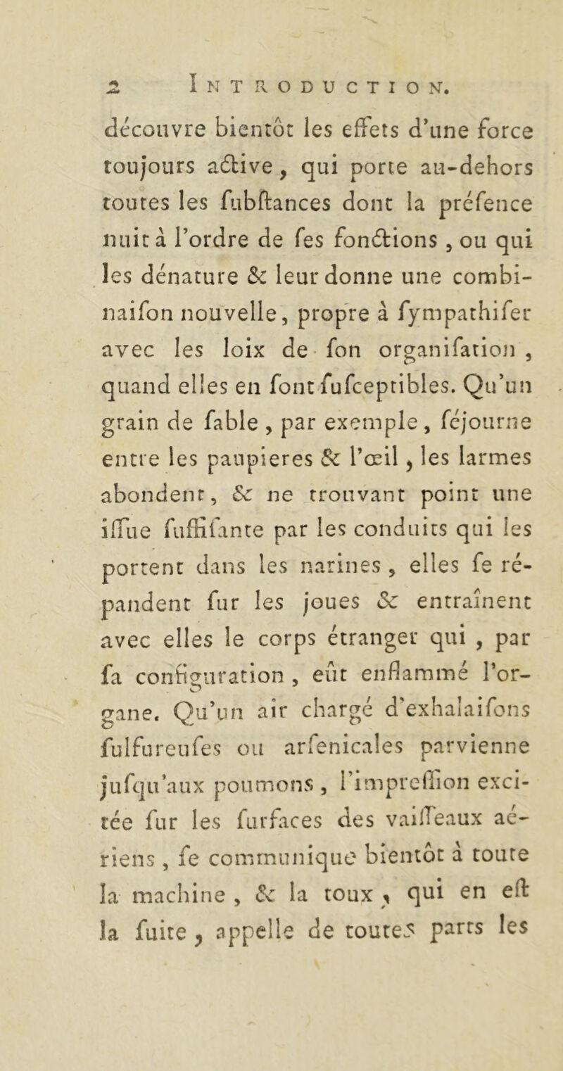 découvre bientôt les effets d*une force toujours adtive, qui porte au-dehors toutes les fubftances donc la préfence nuit à Tordre de Tes fonétions, ou qui les dénature Sc leur donne une combi- naifon nouvelle, propre à fympathifer avec les loix de-fon organifatioji , quand elles en font fufceptibles. QiTun grain de fable , par exemple, réjoiiriie entre les paupières 8c Tœil, les larmes abondent, 8c ne trouvant point une iffue fufKfante par les conduits qui les portent dans les narines , elles fe ré- pandent fur les joues 8c entraînent avec elles le corps étranger qui , par fa conbeuration , eût enflammé Tor- gane. Qu’un air chargé d’exhalaifons fulfureufes ou arfenicales parvienne jufqu’aux poumons , 1 impreffion exci- tée fur les furfaces des vadfeaux ae^ riens , fe communique bientôt d toute ' la machine , 8c la toux , qui en efl: la fuite , appelle de toutes parts les