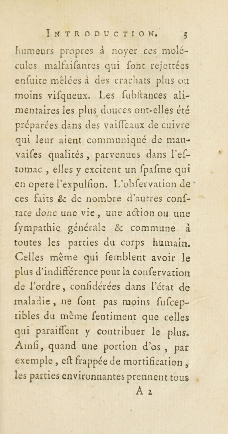 S humeurs propres à noyer ces molé- cules malfaifanres qui font rejetrées enfuite mêlées a des crachacs plus ou moins vifqueux. Les fubllances ali- mentaires les plus douces ont-elles été préparées dans des vailTeaux de cuivre qui leur aient communiqué de mau- vaifes qualités, parvenues dans l’ef- tomac 5 elles y excitent un fpafme qui en opéré rexpiilfion. L’obrervation de * ces faits & de nombre d’autres conf- rate donc une vie, une aébion ou une fympathie générale Sc commune à toutes les parties du corps humain. Celles même qui femblenc avoir le plus d’indifférence pour la coiifervation de l’ordre, coniîdérées dans l’état de maladie , ne font pas moins fiifcep- tibles du même fentiment que celles qui paraiffent y contribuer le plus, Ainfî, quand une portion d’os , par exemple , efl frappée de mortification , les parties environnantes prennent tous