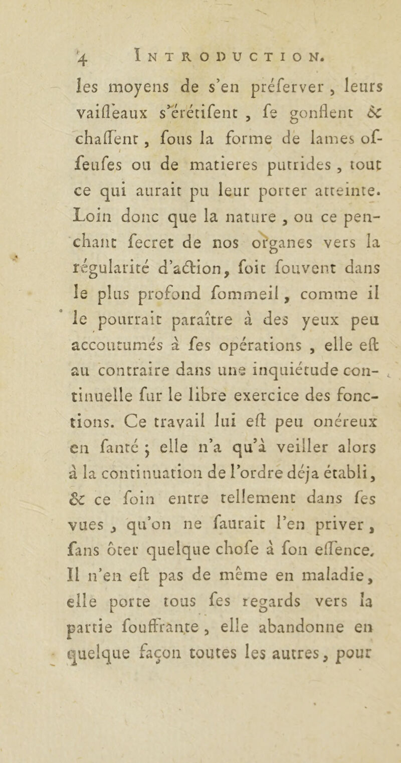 les moyens de s’en préferver , leurs vaid'eaux s’erccifenc , fe gonflent 6c chaflent, fous la forme de lames of- I feufes ou de matières putrides , tout ce qui aurait pu leur porter atteinte. Loin donc que la nature , ou ce pen- chant fecret de nos o'ïganes vers la régularité d’adbion, fuit fouvcnt dans le plus profond fommeil, comme il le pourrait paraître à des yeux peu accoutumés à fes opérations , elle efl: au contraire dans une inquiétude con- , tinuelle fur le libre exercice des fonc- tions. Ce travail lui efl: peu onéreux en faute j elle n’a qu’à veiller alors à la continuation de l’ordre déjà établi, 6c ce foin entre tellement dans fes vues J 'qu’on ne faurait l’en priver , fans ôter quelque chofe à fon eflfence. Il n’en efl; pas de même en maladie, elle porte tous fes regards vers la partie fouftrante , elle abandonne en quelque façon toutes les autres, pour