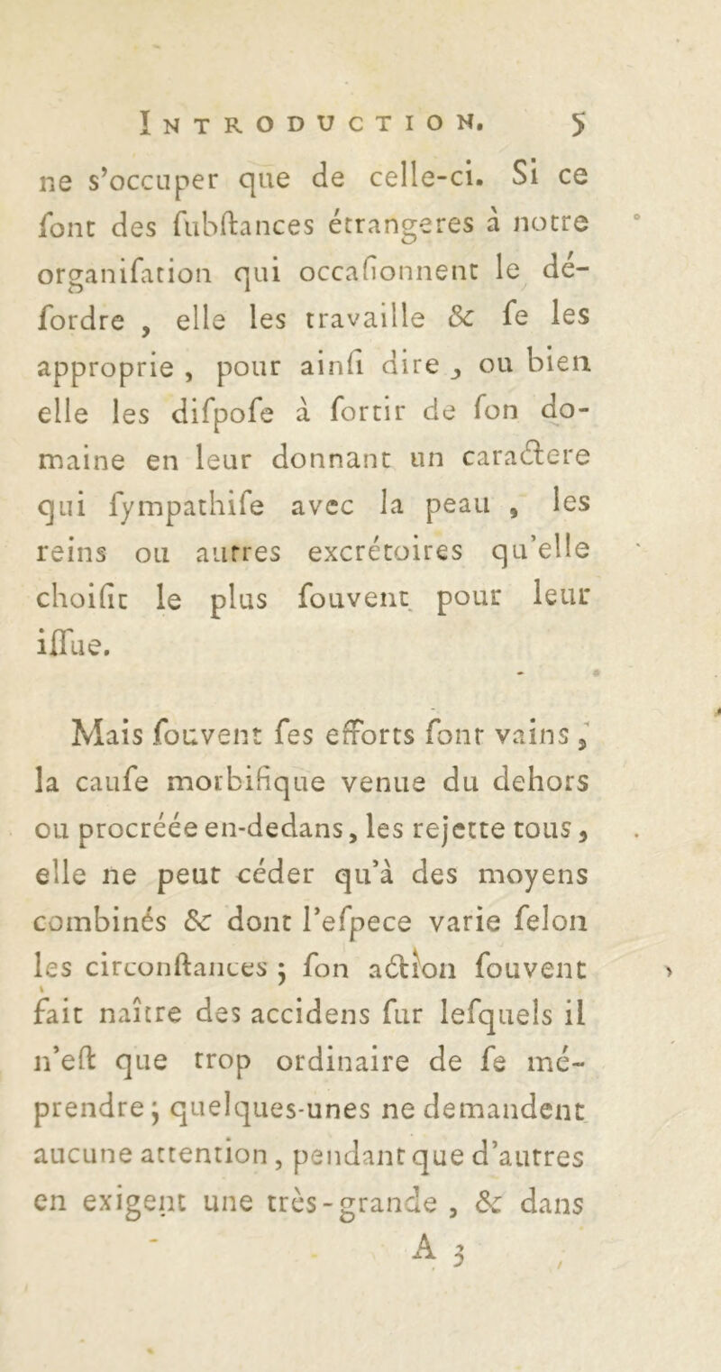 ne s’occuper cjiie de celle-ci. Si ce font des fiibftances étrangères à notre organifation qui occafionnenc le dé- fordre , elle les travaille Sc fe les approprie , pour aind dire ou bien elle les difpofe à fortir de Ton do- maine en leur donnant un caraélere qui fympathife avec la peau , les reins ou autres excrétoires qu’elle choilit le plus fouvent pour leur iflue. Mais fouvent fes efforts font vains, la caufe morbifique venue du dehors ou procréée en-dedans, les rejette tous, elle ne peut céder qu’à des moyens combinés de dont l’efpece varie félon les circonftaiices j fon aélîoii fouvent fait naître des accidens fur lefquels il n’eH: que trop ordinaire de fe mé- prendre; quelques-unes ne demandent aucune attention, pendant que d’autres en exigent une très-grande , 6e dans ^ 3
