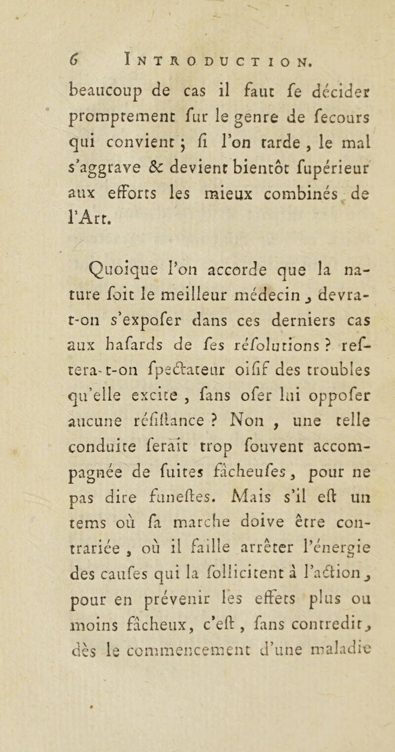 beaucoup de cas il faut fe décider promptement fur le genre de fecours qui convient j fi Ton tarde , le mal s’aggrave Sc devient bientôt fupérieuf aux efforts les mieux combinés de l’Art. y Quoique l’on accorde que la na- ture foit le meilleur médecin j devra- t-on s’expofer dans ces derniers cas aux bafards de fes réfolurions ? ref- tera-t-on fpedateur oifif des troubles qu’elle excite , fans ofer lui oppofer aucune réfidance ? Non , une telle conduite ferait trop fouvent accom- pagnée de fuites facheufes, pour ne pas dire funefies. Mais s’il efl: un tems où fa marche doive être con- trariée , où il faille arrêter l’énergie des caufes qui la follicitent à l’aétion^ pour en prévenir lès effets plus ou moins fâcheux, c’eft , fans contredit^ dès le connnencement d’une maladie #