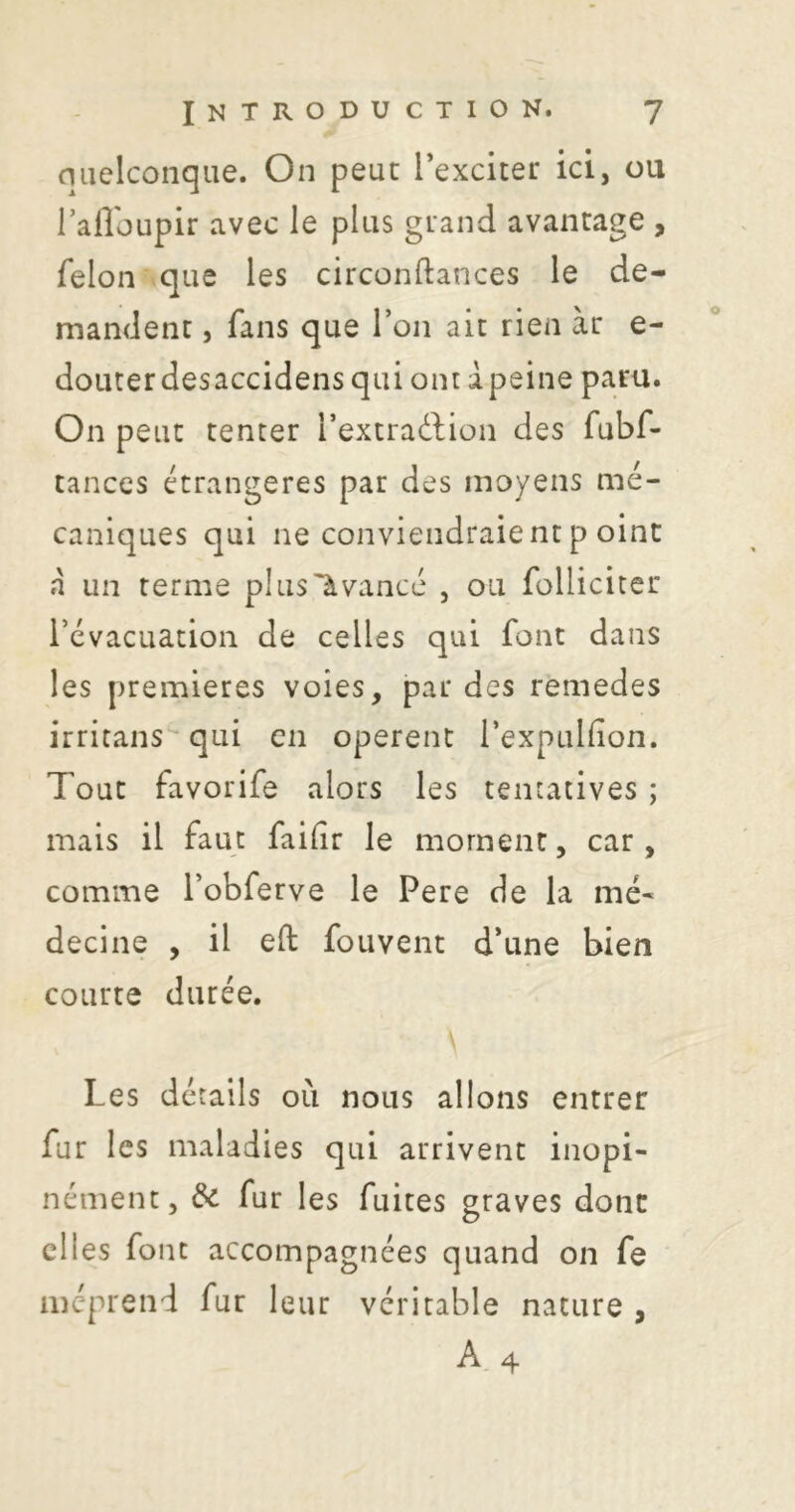 niielconqiie. On peut l’exciter ici, ou Tafloupir avec le plus grand avantage , félon que les circonftances le de- mandent , fans que l’on ait rien àr e- doLiterdesaccidensqui ont dpeine paru. On peut tenter l’extrattion des fubf- tances étrangères par des moyens mé- caniques qui ne conviendraient p oint à un terme plusUvancé , ou follicicer l’évacuation de celles qui font dans les premières voies, par des remedes irritans'^ qui en opèrent rexpuHion. Tout favorife alors les tentatives ; mais il faut failir le moment, car, comme l’obferve le Pere de la mé- decine , il eft fouvent d’une bien courte durée. \ Les détails où nous allons entrer fur les maladies qui arrivent inopi- nément, & fur les fuites graves donc elles font accompagnées quand on fe méprend fut leur véritable nature ,