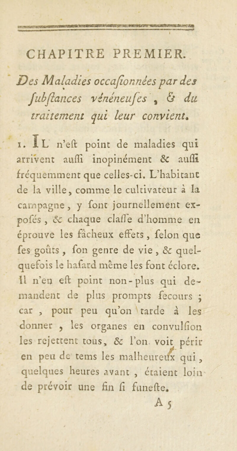 I CHAPITRE PREMIER. » Des Maladies occajîonnées par des fubflances vinéneufes \ à du traitement qui leur convient^ ' . I. lu n’eft point de maladies qui arrivent auflî inopinément & auflî fréquemment que celles-ci. L’habitant de la ville, comme le cultivateur à la campagne, y font journellement ex- pofés 5 (5c chaque clafle d’homme en éprouve les fâcheux effets, félon que fes goûts, fon genre de vie , &: quel- quefois le hafard meme les font éclore. U n’en eft point non-plus qui de- mandent de plus prompts fecours ; car , pour peu qu’on ' tarde à les donner 5 les organes en convulfîon les rejettent tous, & l’on, voit périr en peu de teins les malheuredx qui, quelques heures avant , étaient loin de prévoir une fin fi funefte. . A 5.