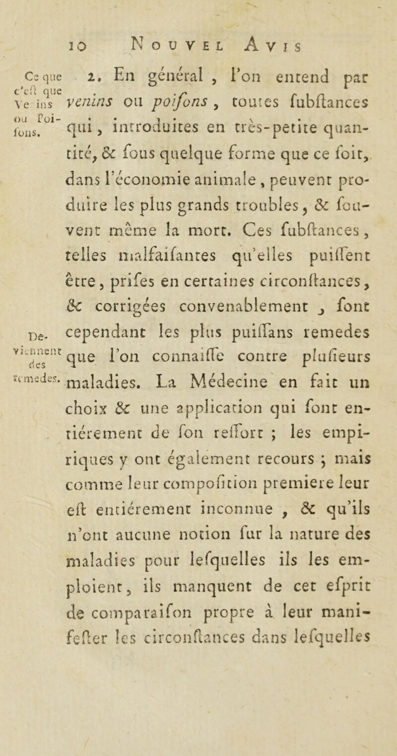 Cs que c’cH que Ve in s ou Püi- lüllS. De- viennent des rtmedes. Nouvel Avis 2. En général , l’on entend par venins ou poifons , toutes fubflances qui J introduites en très-petite quan- tité, Bc fous quelque forme que ce foit,. dans l’économie animale , peuvent pro- duire les plus grands troubles, Bc fou- vent même la mort. Ces fubftances, telles malfaifantes qu’elles puilfent être, prifes en certaines circonEances, Bc corrigées convenablement j font cependant les plus puilTans remedes que l’on connailTe contre plulieurs maladies. La Médecine en fait un choix Bc une application qui font en- tièrement de fon reifort ; les empi- riques y ont également recours \ mais comme leur compoficion première leur eil entièrement inconnue , Bc qu’ils n’ont aucune notion fur la nature des maladies pour lerquelles ils les em- ploient , ils manquent de cet efprit de comparaifon propre à leur mani- feflcr les circonTiances dans lefquelles
