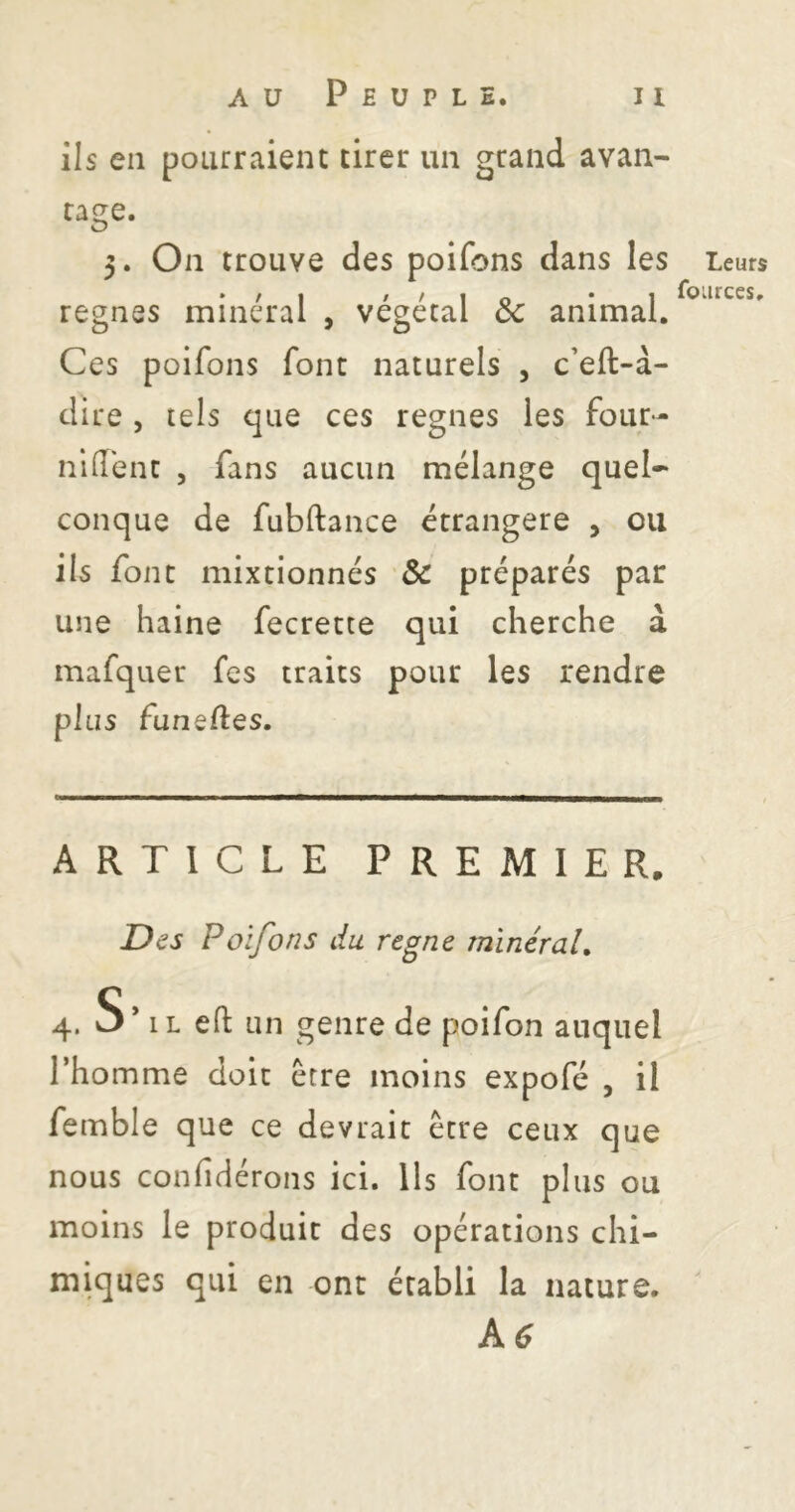 ils en pourraient tirer un grand avan- tage. 3. On trouve des poifons dans les régnés minéral , végétal ôc animal. Ces poifons font naturels , c’eft-à- dire , tels que ces régnés les four- nldbnt , fans aucun mélange quel- conque de fubftance étrangère , ou ils font mixtionnés & préparés par une haine fecrette qui cherche à mafquer fes traits pour les rendre plus funeftes. ARTICLE PREMIER. Des Poifons du régné mineraU 4. S’il eft un genre de poifon auquel l’homme doit être moins expofé , il femble que ce devrait être ceux que nous confidérons ici. Ils font plus ou moins le produit des opérations chi- miques qui en ont établi la nature. kc Leurs four ces.